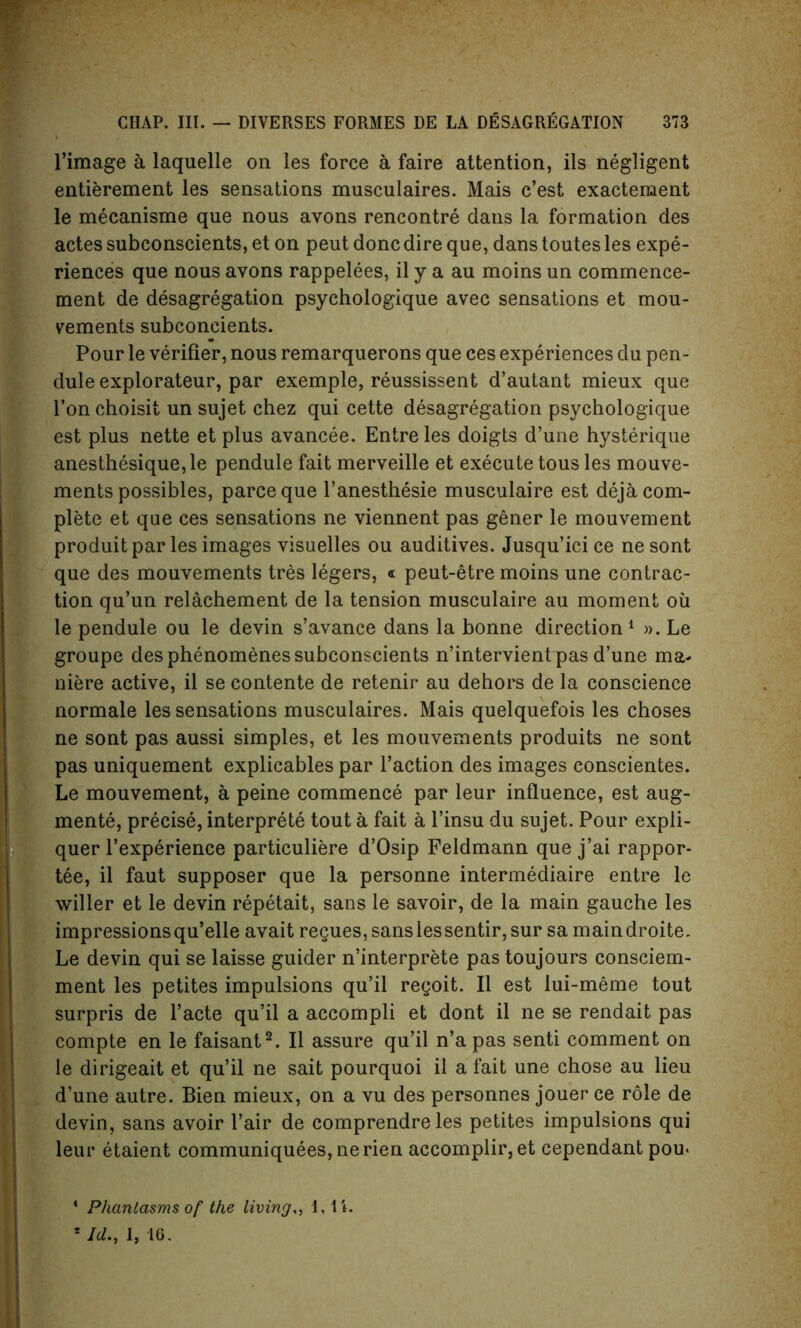 l’image a laquelle on les force a faire attention, ils negligent entierement les sensations musculaires. Mais c’est exactement le mecanisme que nous avons rencontre dans la formation des actes subconscients, et on peut done dire que, dans toutes les expe- riences que nous avons rappelees, il y a au moins un commence- ment de desagregation psychologique avec sensations et mou- vements subconcients. Pour le verifier, nous remarquerons que ces experiences du pen- dule explorateur, par exemple, reussissent d’autant mieux que Ton choisit un sujet chez qui cette desagregation psychologique est plus nette et plus avancee. Entreles doigts d’une hysterique anesthesique,le pendule fait merveille et execute tous les mouve- ments possibles, pareeque l’anesthesie musculaire est deja com- plete et que ces sensations ne viennent pas gener le mouvement produit par les images visuelles ou auditives. Jusqu’ici ce ne sont que des mouvements tres legers, « peut-etre moins une contrac- tion qu’un relachement de la tension musculaire au moment oil le pendule ou le devin s’avance dans la bonne direction1 ». Le groupe des phenomenes subconscients n’intervient pas d’une ma* niere active, il se contente de retenir au dehors de la conscience normale les sensations musculaires. Mais quelquefois les choses ne sont pas aussi simples, et les mouvements produits ne sont pas uniquement explicables par Faction des images conscientes. Le mouvement, a peine commence par leur influence, est aug- ments, precise, interprets tout a fait a l’insu du sujet. Pour expli- quer 1’expSrience particuliere d’Osip Feldmann que j’ai rappor- tSe, il faut supposer que la personne intermSdiaire entre le wilier et le devin rSpStait, sans le savoir, de la main gauche les impressions qu’elle avait regues, sans les sentir, sur sa maindroite. Le devin qui se laisse guider n’interprete pas toujours consciem- ment les petites impulsions qu’il regoit. Il est lui-meme tout surpris de l’acte qu’il a accompli et dont il ne se rendait pas compte en le faisant2. Il assure qu’il n’a pas senti comment on le dirigeait et qu’il ne sait pourquoi il a fait une chose au lieu d’une autre. Bien mieux, on a vu des personnes jouer ce role de devin, sans avoir l’air de comprendre les petites impulsions qui leur etaient communiquees,nerien accomplir, et cependant pou* 4 Phantasms of the living,, 1,11. 5 Id., I, 16.