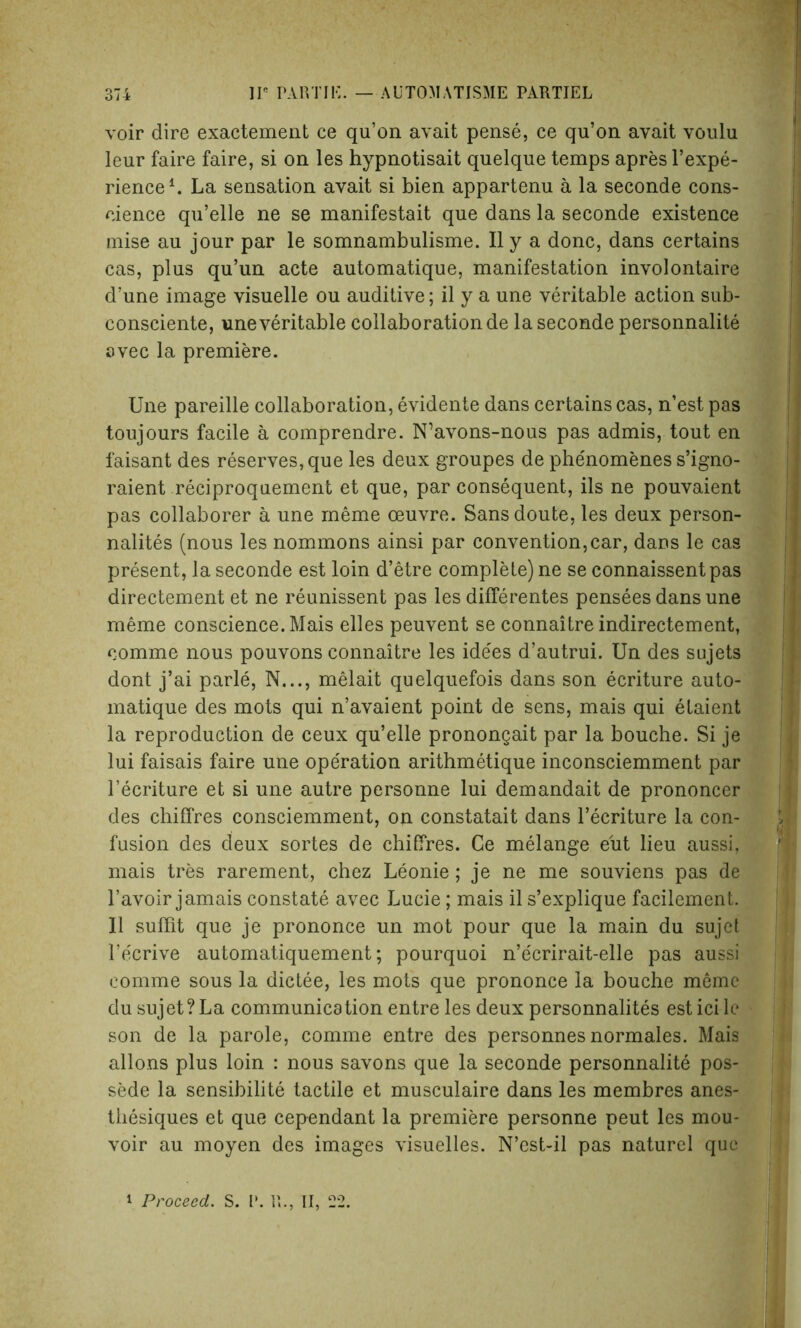 voir dire exactement ce qu’on avait pense, ce qu’on avait voulu leur faire faire, si on les hypnotisait quelque temps apres l’expe- rience1. La sensation avait si bien appartenu a la seconde cons- cience qu’elle ne se manifestait que dans la seconde existence mise au jour par le somnambulisme. II y a done, dans certains cas, plus qu’un acte automatique, manifestation involontaire d’une image visuelle ou auditive; il y a une veritable action sub- consciente, une veritable collaboration de la seconde personnalite avec la premiere. Une pareille collaboration, evidente dans certains cas, n’est pas toujours facile a comprendre. N’avons-nous pas admis, tout en faisant des reserves, que les deux groupes de phenomenes s’igno- raient reciproquement et que, par consequent, ils ne pouvaient pas collaborer a une meme oeuvre. Sansdoute, les deux person- nalites (nous les nommons ainsi par convention,car, dans le cas present, la seconde est loin d’etre complete) ne se connaissentpas directement et ne reunissent pas les differentes pensees dans une meme conscience. Mais elles peuvent se connaitre indirectement, comme nous pouvons connaitre les ide'es d’autrui. Un des sujets dont j’ai parle, N..., melait quelquefois dans son ecriture auto- matique des mots qui n’avaient point de sens, mais qui elaient la reproduction de ceux qu’elle pronongait par la bouche. Si je lui faisais faire une operation arithmetique inconsciemment par l’ecriture et si une autre personne lui demandait de prononcer des chiffres consciemment, oji constatait dans l’ecriture la con- fusion des deux sortes de chiffres. Ce melange eiit lieu aussi, mais tres rarement, chez Leonie; je ne me souviens pas de Favoir jamais constate avec Lucie; mais il s’explique facilement. II suffit que je prononce un mot pour que la main du sujet l’ecrive automatiquement; pourquoi n’e'crirait-elle pas aussi comme sous la dictee, les mots que prononce la bouche meme du sujet?La communication entre les deux personnalites est ici le son de la parole, comme entre des personnes normales. Mais allons plus loin : nous savons que la seconde personnalite pos- sede la sensibilite tactile et musculaire dans les membres anes- thesiques et que cependant la premiere personne peut les mou* voir au moyen des images visuelles. N’est-il pas naturel que i Proceed. S. I’. R., II, 22.