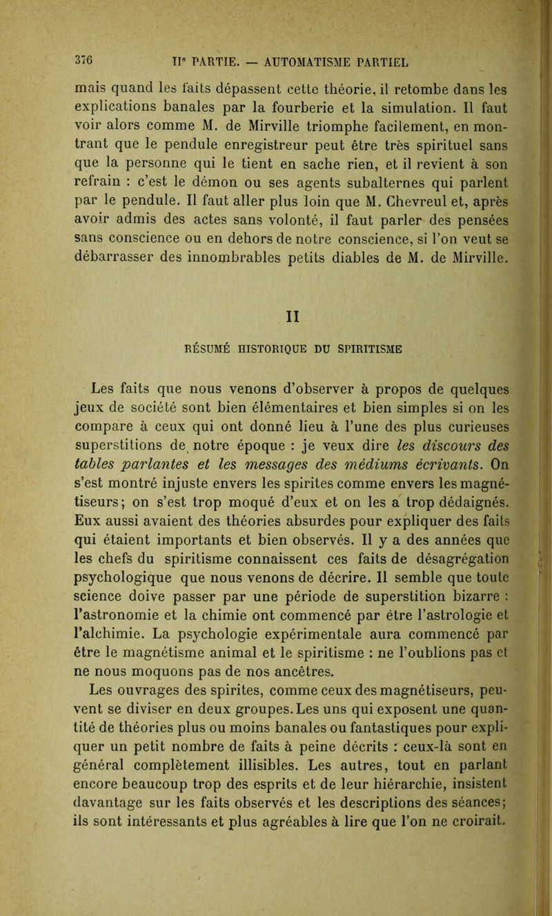 mais quand les laits depassent cette theorie, il retombe dans les explications banales par la fourberie et la simulation. II faut voir alors comme M. de Mirville triomphe facilement, en mon- trant que le pendule enregistreur peut etre tres spirituel sans que la personne qui le tient en sache rien, et il revient a son refrain : c’est le demon ou ses agents subalternes qui parlent par le pendule. Il faut aller plus loin que M. Chevreul et, apres avoir admis des actes sans volonte, il faut parler des pensees sans conscience ou en dehors de notre conscience, si Ton veut se debarrasser des innombrables petits diables de M. de Mirville. II RESUME HISTORIQUE DU SPIRITISME Les faits que nous venons d’observer a propos de quelques jeux de societe sont bien elementaires et bien simples si on les compare a ceux qui ont donne lieu a l’une des plus curieuses superstitions de, notre epoque : je veux dire les discours des tables parlantes et les messages des mediums ecrivants. On s’est montre injuste envers les spirites comme envers lesmagne- tiseurs; on s’est trop moque d’eux et on les a trop dedaignes. Eux aussi avaient des theories absurdes pour expliquer des faits qui etaient importants et bien observes. Il y a des annees que les chefs du spiritisme connaissent ces faits de desagregation psychologique que nous venons de decrire. Il semble que toute science doive passer par une periode de superstition bizarre : Tastronomie et la chimie ont commence par etre l’astrologie et l’alchimie. La psychologie experimentale aura commence par etre le magnetisme animal et le spiritisme : ne l’oublions pas et ne nous moquons pas de nos ancetres. Les ouvrages des spirites, comme ceux des magnetiseurs, peu- vent se diviser en deux groupes.Les uns qui exposent une quan- tity de theories plus ou moins banales ou fantastiques pour expli- quer un petit nombre de faits a peine decrits : ceux-la sont en general completement illisibles. Les autres, tout en parlant encore beaucoup trop des esprits et de leur hierarchie, insistent davantage sur les faits observes et les descriptions des seances; ils sont interessants et plus agreables a lire que Ton ne croirait.