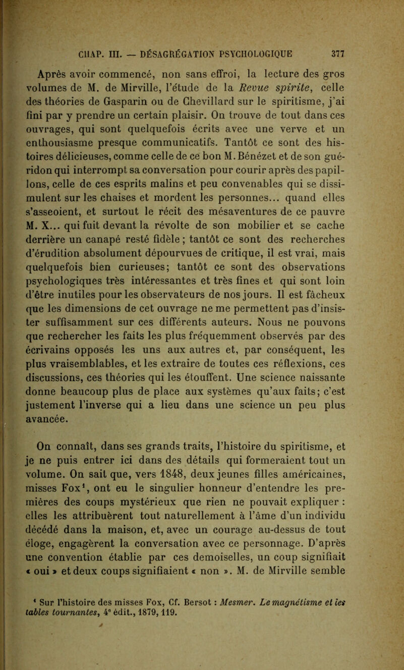 Apres avoir commence, non sans effroi, la lecture des gros volumes de M. de Mirville, l’etude de la Revue spirite, celle des theories de Gasparin ou de Ghevillard sur le spiritisme, j’ai fini par y prendre un certain plaisir. On trouve de tout dans ces ouvrages, qui sont quelquefois ecrits avec une verve et un enthousiasme presque communicatifs. Tant6t ce sont des his- toires delicieuses, comme celle de ce bon M. Benezet et de son gue- ridon qui interrompt sa conversation pour courir apres des papil- Ions, celle de ces esprits malins et peu convenables qui se dissi- mulent sur les chaises et mordent les personnes... quand elles s’asseoient, et surtout le recit des mesaventures de ce pauvre M. X... qui fuit devant la revolte de son mobilier et se cache derriere un canape reste fidele; tant6t ce sont des recherches d’erudition absolument depourvues de critique, il est vrai, mais quelquefois bien curieuses; tantot ce sont des observations psychologiques tres interessantes et tres fines et qui sont loin d’etre inutiles pour les observateurs de nos jours. II est facheux que les dimensions de cet ouvrage ne me permettent pas d’insis- ter suffisamment sur ces differents auteurs. Nous ne pouvons que rechercher les faits les plus frequemment observes par des ecrivains opposes les uns aux autres et, par consequent, les plus vraisemblables, et les extraire de toutes ces reflexions, ces discussions, ces theories qui les etouflent. Une science naissante donne beaucoup plus de place aux systemes qu’aux faits; e’est justement l’inverse qui a lieu dans une science un peu plus avancee. On connait, dans ses grands traits, l’histoire du spiritisme, et je ne puis entrer ici dans des details qui formeraient tout un volume. On sail que, vers 1848, deux jeunes filles americaines, misses Fox1, ont eu le singulier honneur d’entendre les pre- mieres des coups mysterieux que rien ne pouvait expliquer : elles les attribuerent tout naturellement a l’ame d’un individu decede dans la maison, et, avec un courage au-dessus de tout eloge, engagerent la conversation avec ce personnage. D’apres une convention etablie par ces demoiselles, un coup signifiait « oui» etdeux coups signifiaient « non ». M. de Mirville semble 4 Sur l’histoire des misses Fox, Cf. Bersot: Mesmer. Lemagnetisme et let tables tournantes* 4e edit., 1879, 119.