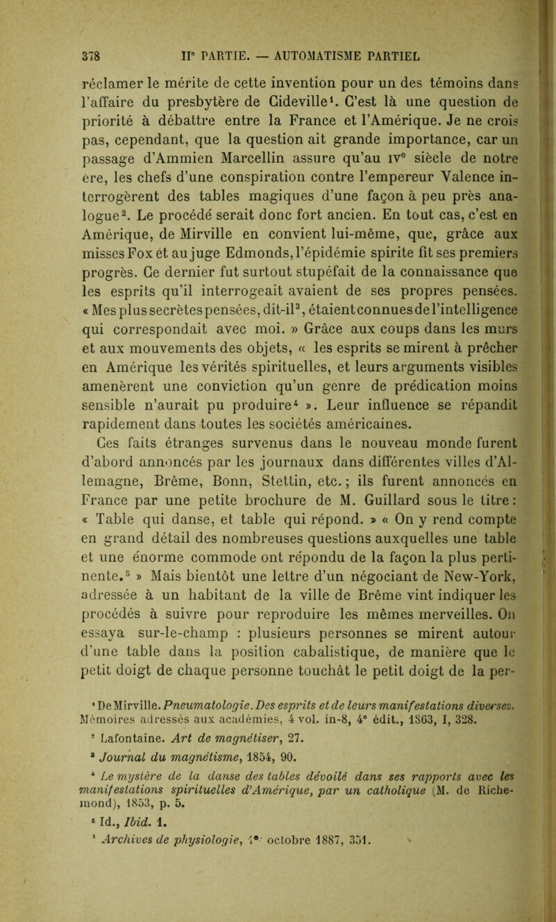 reclaimer le merite de cette invention pour un des temoins dans l’affaire du presbytere de Cideville1. C’est la une question de priorite a debattre entre la France et l’Amerique. Je ne crois pas, cependant, que la question ait grande importance, carun passage d’Ammien Marcellin assure qu’au ive siecle de notre ere, les chefs d’une conspiration contre l’empereur Valence in- terrogerent des tables magiques d’une fagon a peu pres ana- logue2. Le procede serait done fort ancien. En tout cas, e’est en Amerique, de Mirville en convient lui-meme, que, grace aux misses Fox et aujuge Edmonds, l’epidemie spirite fit ses premiers progres. Ge dernier fut surtout stupefait de la connaissance que les esprits qu’il interrogeait avaient de ses propres pensees. « Mes plus secretespensees, dit-il3, etaientconnuesdel’intelligence qui correspondait avec moi. » Grace aux coups dans les murs et aux mouvements des objets, « les esprits se mirent a pricher en Amerique lesverites spirituelles, et leurs arguments visibles amenerent une conviction qu’un genre de predication moins sensible n’aurait pu produire4 ». Leur influence se repandit rapidement dans toutes les societes americaines. Ges faits etranges survenus dans le nouveau monde furent d’abord annonces par les journaux dans diflerentes villes d’Al- lemagne, Breme, Bonn, Stettin, etc.; ils furent annonces en France par une petite brochure de M. Guillard sous le titre: « Table qui danse, et table qui repond. »« On y rend compte en grand detail des nombreuses questions auxquelles une table et une e'norme commode ont repondu de la fagon la plus perti- nente.3 » Mais bientot une lettre d’un negociant de New-York, adressee a un habitant de la ville de Breme vint indiquer les procedes a suivre pour reproduire les memes merveilles. On essaya sur-le-champ : plusieurs personnes se mirent autour d’une table dans la position cabalistique, de maniere que le petit doigt de chaque personne touchat le petit doigt de la per- * De Mirville. Pneumatologie. Des esprits et de leurs manifestations div&'ses. Memoires adresses aux academies, 4 vol. in-8, 4® edit., 1S63, I, 328. s Lafontaine. Art de magnetiser, 27. 8 Journal du magnetisme, 1854, 90. * Le mystere de la danse des tables devoile dans ses rapports avec les manifestations spirituelles d’Amerique, par un catholique (M. de Riche- mond), 1853, p. 5. 6 Id., Ibid. 1. 1 Archives de physiologie, 1® octobre 1887, 351.