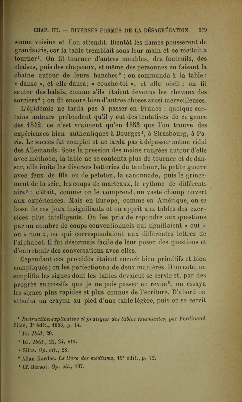 sonne voisine et Ton attendit. Bientot les dames pousserent de grandscris, car la table tremblait sous leur main et se mettait a tourner1. On fit tourner d’autres meubles, des fauteuils, des chaises, puis des chapeaux, et meme des personnes en faisant la chaine autour de leurs hanches2 ; on commanda a la table: « danse », et elle dansa; « couche-toi *, et elle obeit; on fit sauter des balais, comme s’ils etaient devenus les chevaux des sorciers3 ; on fit encore bien d’autres choses aussi merveilleuses. L’epidemie ne tarda pas a passer en France : quoique cer- tains auteurs pretendent qu’il y eut des tentatives de ce genre des 1842, ce n’est vraiment qu’en 1853 que Ton trouve des experiences bien authentiques a Bourges4 *, a Strasbourg, a Pa- ris. Le succes fut complet et ne tarda pas ade'passer meme celui des Allemands. Sous la pression des mains rangees autour d’elle avec methode, la table ne secontenta plus de tourner et dedan- ser, elle imita les diverses batteries du tambour, la petite guerre avec feux de file ou de peloton, la canonnade, puis le grince- ment de la scie, les coups de marteaux, le rythme de different® airs3 : c’etait, comme on le comprend, un vaste champ ouvert aux experiences. Mais en Europe, comme en Amerique, on se lassa de ces jeux insignifiants et on apprit aux tables des exer- cices plus intelligents. On les pria de repondre aux questions par un nombre de coups conventionnels qui signifiaient « oui » ou « non t>, ou qui correspondaient aux differentes lettres de l’alphabet. II fut desormais facile de leur poser des questions et d’entretenir des conversations avec elles. Gependant ces procedes etaient encore bien primitifs et bien compliques; on les perfectionna de deux manieres. D’uncote, on .simplifia les signes dont les tables devaient se servir et, par des progres successifs que je ne puis passer en revue6, on essaya les signes plus rapides et plus connus de l’ecriture. D’abord on attacha un crayon au pied d’une table legere, puis on se servit 1 Instruction explicative et pratique des tables tournantes, par Ferdinand Silas, 3® edit., 1853, p. 14. 2 Id. Ibid, 20. 3 Id. Ibid., 21, 24, etc. * Silas. Op. cit., 28. 8 Allan Kardec. Le livre des mediums, 19® edit., p. 72. 8 Cf. Bersot. Op. oil., 107.