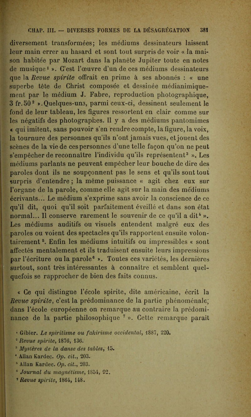 diversement transformees; les mediums dessinateurs laissent leur main errer au hasard et sont tout surpris de voir « la mai- son habite'e par Mozart dans la planete Jupiter toute en notes de musique1 ». G’est l’ceuvre d’un de ces mediums dessinateurs que la Revue spirite offrait en prime a ses abonnes : « une superbe tete de Christ compose'e et dessinee medianimique- ment par le medium J. Fabre, reproduction photographique, 3fr.502 ».Quelques-un3, parmi ceux-ci, dessinent seulement le fond de leur tableau, les figures ressortent en clair comme sur les negatifs des photographes. II y a des mediums pantomimes « qui imitent, sans pouvoir s’en rendre compte, la figure, la voix, la tournure des personnes qu’ils n’ont jamais vues, etjouent des scenes de la vie de ces personnes d’une telle fagon qu’on ne peut s’empecher de reconnaitre l’individu qu’ils represented3 ». Les mediums parlants ne peuvent empecher leur bouche de dire des paroles dont ils ne soupconnent pas le sens et qu’ils sont tout surpris d’entendre; la meme puissance « agit chez eux sur l’organe de la parole, comme elle agit sur la main des mediums ecrivants... Le medium s’exprime sans avoir la conscience de ce qu’il dit, quoi qu’il soit parfaitement eveille et dans son etat normal... II conserve rarement le souvenir de ce qu’il a dit4 ». Les mediums auditifs ou visuels entendent malgre eux des paroles ou voient des spectacles qu’ils rapportent ensuite volon- tairement5. Enfin les mediums intuitifs ou impressibles « sont affectes mentalement et ils traduisent ensuite leurs impressions par l’ecriture oula parole6 ». Toutes ces varietes, les dernieres surtout, sont tres interessantes a connaitre et semblent quel- quefois se rapprocher de bien des faits connus. Ce qui distingue l’ecole spirite, dite americaine, ecrit la Revue spirite, c’est la predominance de la partie phenomenale; dans l’ecole europeenne on remarque au contraire la predomi- nance de la partie philosophique 7 ». Cette remarque parait * Gibier. Le spirilisme ou fakirisme occidental, 1887, 220. 2 Revue spirite, 1876, 136. 3 Mysteres de la danse des tables, 15. 4 Allan Kardec. Op. cit., 203. 5 Allan Kardec. Op. cit., 203. c Journal du magnetisme, 1854, 02.