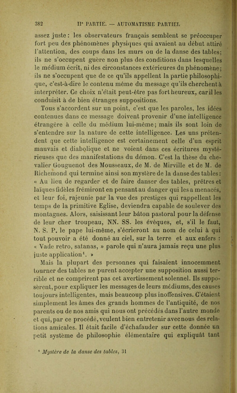 assez juste: les observateurs frangais semblent se preoccuper fort peu des phenomenes physiques qui avaient au debut attire l’attention, des coups dans les murs ou de la danse des tables: ils ne s’occupent guere non plus des conditions dans lesquelles le me'dium ecrit, ni des circonstances exterieures du phenomene; ils ne s’occupent que de ce qu’ils appellent la partie philosophi- que, e’est-a-dire le contenu meme du message qu’ils cherchent a interpreter. Ge choix n’e'tait peut-etre pas fortheureux, carilles conduisit a de bien etranges suppositions. Tous s’accordent sur un point, e’est que les paroles, les idees contenues dans ce message doivent provenir d’une intelligence etrangere a celle du medium lui-meme; mais ils sont loin de s’entendre sur la nature de cette intelligence. Les uns preten- dent que cette intelligence est certainement celle d’un esprit mauvais et diabQlique et ne voient dans ces ecritures myste- rieuses que des manifestations du de'mon. C’est la these du che- valier Gouguenot des Mousseaux, de M. de Mirville et de M. de Richemond qui termine ainsi sonmysterede la danse des tables: « Au lieu de regarder et de faire danser des tables, pr£tres et laiques fideles fremiront en pensantau danger qui les a menaces, et leur foi, rajeunie par la vue des prestiges qui rappellent les temps de la primitive Eglise, deviendra capable de soulever des montagnes. Alors, saisissant leur baton pastoral pour la defense de leur cher troupeau, NN. SS. les eveques, et, s’il le faut, N. S. P. le pape lui-meme, s’ecrieront au nom de celui a qui tout pouvoir a ete donne au ciel, sur la terre et aux enfers : « Vade retro, satanas, » parole qui n’aura jamais regu une plus juste application1. » Mais la plupart des personnes qui faisaient innocemment tourner des tables ne purent accepter une supposition aussi ter- rible et ne comprirent pas cet avertissement solennel. Ils suppo- serent,pour expliquer les messages de leurs mediums, des causes toujours intelligentes, mais beaucoup plus inoffensives. C’etaient simplement les ames des grands hommes de I’antiquite, de nos parents ou de nos amis qui nous ont precedes dans l’autre monde et qui, par ce procede, veulentbien entretenir avecnous des rela- tions amicales. II etait facile d’echafauder sur cette donnee un petit systeme de philosophic elementaire qui expliquat tant Mystere de la danse des tables, 31