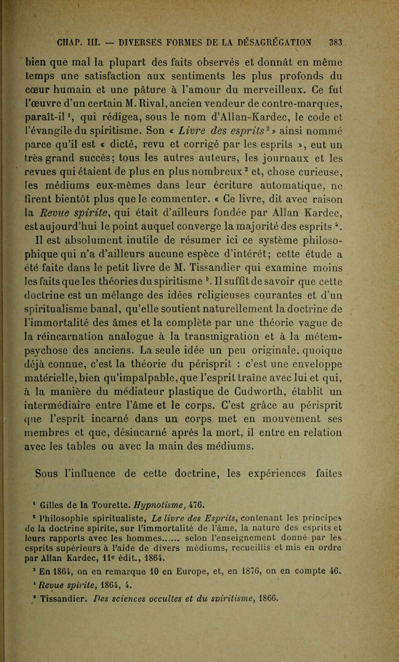 bien que mal la plupart des faits observes et donnat en meme temps ane satisfaction aux sentiments les plus profonds du coeur humain et une pature a l’amour du merveilleux. Ge fut l’oeuvre d’un certain M. Rival, ancien vendeur de contre-marques, parait-il4, qui redigea, sous le nom d’Allan-Kardec, le code et I’evangiledu spiritisme. Son « Livre des espi'its1 2» ainsi nomme parce qu’il est « dicte, revu et corrige par les esprits », eut un tres grand succes: tous les autres auteurs, les journaux et les revues quietaient de plus en plus nombreux3 et, chose curieuse, les mediums eux-memes dans leur ecriture automatique, nc firent bientot plus que le commenter. « Ge livre, dit avec raison la Revile spirite, qui etait d’ailleurs fondee par Allan Kardec, estaujourd’hui le point auquel converge la majorite des esprits 4. II est absolument inutile de resumer ici ce systeme philoso- phique qui n’a d’ailleurs aucune espece d’interet; cette etude a ete faite dans le petit livre de M. Tissandier qui examine moins les faits que les theories du spiritisme *. II suffit de savoir que cette doctrine est un melange des idees religieuses courantes et d’un spiritualisme banal, qu’elle soutient naturellement la doctrine de Fimmortalite des ames et la complete par une theorie vague de la reincarnation analogue a la transmigration et a la metem- psychose des anciens. La seule idee un peu originate, quoique deja connue, c’est la theorie du perisprit : c’est une enveloppe materielle,bien qu’impalpable,que l’esprit traine avec lui et qui, a la maniere du mediateur plastique de Gudworth, etablit un intermediaire entre Fame et le corps. G’est grace au perisprit (pie Fesprit incarne dans un corps met en mouvement ses membres et que, desincarne apres la mort, il entre en relation avec les tables ou avec la main des mediums. Sous Finlluence de cette doctrine, les experiences faites 1 Gilles de la Tourette. Hypnotisme, 476. * Rhilosophie spiritualiste, Le livre des Esprits, contenant les principes de la doctrine spirite, sur rimmortalite de Fame, la nature des esprits et leurs rapports avec les hommes selon l’enseignement donne par les esprits superieurs a i’aide de divers mediums, recueillis et mis en ordre par Allan Kardec, lle edit., 1864. * En 1864, on en remarque 10 en Europe, et, en 1876, on en compte 46, 1 Revue spirite, 1864, 4. * Tissandier. Des sciences occultes et du spiritisme, 1866.