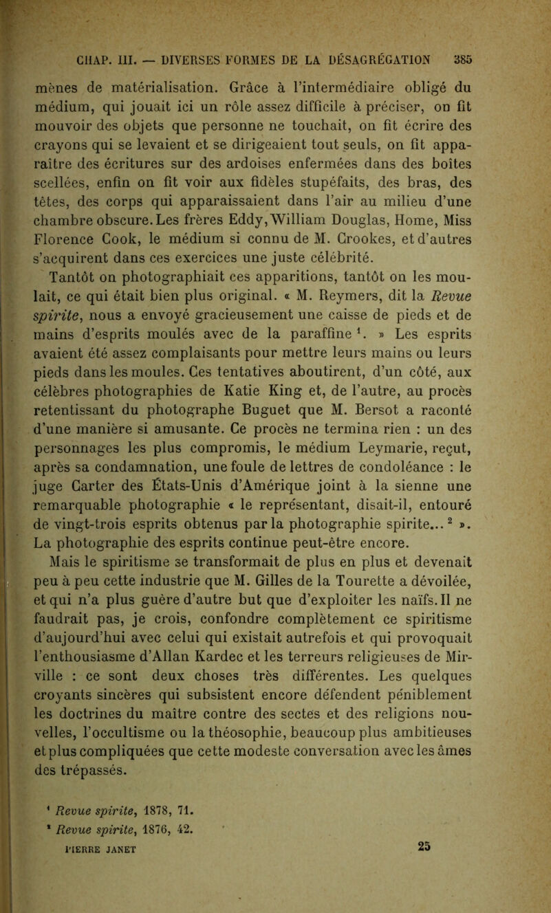 menes de materialisation. Grace a l’intermediaire oblige du medium, qui jouait ici un role assez difficile a preciser, on fit mouvoir des objets que personne ne touchait, on fit ecrire des crayons qui se levaient et se dirigeaient tout seuls, on fit appa- raitre des ecritures sur des ardoises enfermees dans des boites scellees, enfin on fit voir aux fideles stupefaits, des bras, des tetes, des corps qui apparaissaient dans l’air au milieu d’une chambre obscure. Les freres Eddy, William Douglas, Home, Miss Florence Cook, le medium si connu de M. Crookes, etd’autres s’acquirent dans ces exercices une juste celebrite. Tantot on photographiait ces apparitions, tantbt on les mou- lait, ce qui etait bien plus original. « M. Reymers, dit la Revue spirite, nous a envoye gracieusement une caisse de pieds et de mains d’esprits moules avec de la paraffine1. » Les esprits avaient ete assez complaisants pour mettre leurs mains ou leurs pieds dans les moules. Ces tentatives aboutirent, d’un c6te, aux celebres photographies de Katie King et, de l’autre, au proces retentissant du photographe Buguet que M. Bersot a raconte d’une maniere si amusante. Ce proces ne termina rien : un des personnages les plus compromis, le medium Leymarie, regut, apres sa condamnation, une foule de lettres de condoleance : le juge Garter des Etats-Unis d’Amerique joint a la sienne une remarquable photographie « le repre'sentant, disait-il, entoure de vingt-trois esprits obtenus par la photographie spirite...2 ». La photographie des esprits continue peut-etre encore. Mais le spiritisme se transformait de plus en plus et devenait peu a peu cette industrie que M. Gilles de la Tourette a devoilee, etqui n’a plus guere d’autre but que d’exploiter les naifs.il ne faudrait pas, je crois, confondre completement ce spiritisme d’aujourd’hui avec celui qui existait autrefois et qui provoquait l’enthousiasme d’Allan Kardec et les terreurs religieuses de Mir- ville : ce sont deux choses tres differentes. Les quelques Icroyants sinceres qui subsistent encore defendent pe'niblement les doctrines du maitre contre des sectes et des religions nou- velles, l’occultisme ou la theosophie, beaucoup plus ambitieuses etpluscompliquees que cette modeste conversation avec les ames des trepasses. 1 Revue spirite, 1878, 71. * Revue spirite, 1876, 42. 1’IERRE JANET 25