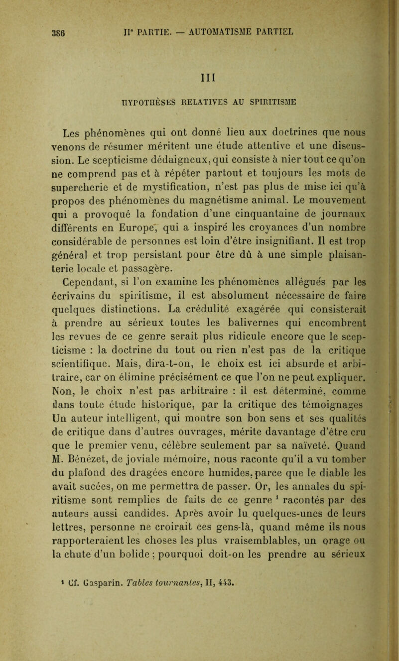 III HYPOTHESES RELATIVES AU SPIRITISMS Les phenomenes qui ont donne lieu aux doctrines que nous venons de resumer meritent une etude attentive et une discus- sion. Le scepticisme dedaigneux, qui consiste a nier tout ce qu’on ne comprend pas et a repeter partout et toujours les mots de supercherie et de mystification, n’est pas plus de mise ici qu’a propos des phenomenes du magnetisme animal. Le mouvement qui a provoque la fondation d’une cinquantaine de journaux differents en Europe', qui a inspire les croyances d’un nombre considerable de personnes est loin d’etre insignifiant. II est trop general et trop persistant pour etre du a une simple plaisan- terie locale et passagere. Cependant, si Ton examine les phenomenes allegues par les ecrivains du spiritisme, il est absolument necessaire de faire quelques distinctions. La credulite exageree qui consisterait a prendre au serieux toutes les balivernes qui encombrent les revues de ce genre serait plus ridicule encore que le scep- licisme : la doctrine du tout ou rien n’est pas de la critique scientifique. Mais, dira-t-on, le choix est ici absurde et arbi- traire, car on elimine precisement ce que Ton ne peut expliquer. Non, le choix n’est pas arbitraire : il est determine, comrae dans toute etude historique, par la critique des temoignages Un auteur intelligent, qui montre son bon sens et ses qualites de critique dans d’autres ouvrages, merite davantage d’etre cru que le premier venu, celebre seulement par sa naivete. Quand M. Benezet, de joviale memoire, nous raconte qu’il a vu tomber du plafond des dragees encore humides.parce que le diable les avait sucees, on me permettra de passer. Or, les annales du spi- ritisme sont remplies de faits de ce genre 1 racontes par des auteurs aussi candides. Apres avoir lu quelques-unes de leurs lettres, personne ne croirait ces gens-la, quand meme ils nous rapporteraient les choses les plus vraisemblables, un orage ou la chute d’un bolide ; pourquoi doit-on les prendre au serieux 1 Cf. Gasparin. Tables tounianles, II, 443.