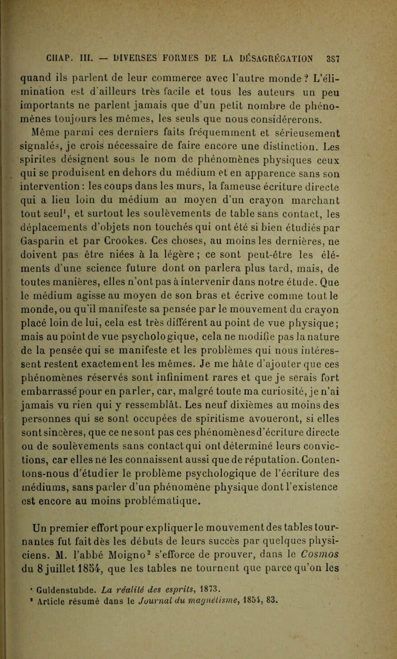 quand ils parlent de leur commerce avec l’autre monde ? L’eli- mination est d'ailleurs tres facile et tous les auteurs un peu importants ne parlent jamais que d’un petit nombre de pheno- menes toujours les memes, les seuls que nous considererons. Meme parmi ces derniers faits frequemment et serieusement signales, je crois necessaire de faire encore une distinction. Les spirites designent sous le nom de phenomenes physiques ceux qui se produisent en dehors du medium et en apparence sans son intervention: les coups dans les murs, la fameuse ecriture directe qui a lieu loin du medium au moyen d’un crayon marchant tout seul1, et surtout les soulevements de table sans contact, les deplacements d’objets non touches qui ont ete si bien etudies par Gasparin et par Crookes. Ces choses, au moins les dernieres, ne doivent pas etre niees a la legere; ce sont peut-etre les ele- ments d’une science future dont on parlera plus tard, mais, de toutes manieres, elles n’ont pas a intervenir dans notre etude. Que le medium agisse au moyen de son bras et ecrive comme tout le monde, ou qu’il manifeste sa pensee par le mouvement du crayon place loin de lui, cela est tres different au point de vue physique; mais au point de vue psycholo gique, cela ne modifie pas la nature de la pensee qui se manifeste et les problemes qui nous interes- sent restent exactement les memes. Je me hate d’ajouter que ces phenomenes reserves sont infiniment rares et que je serais fort embarrasse pour en parler, car, malgre toute ma curiosite, je n’ai jamais vu rien qui y ressemblat. Les neuf dixiemes au moins des personnes qui se sont occupees de spiritisme avoueront, si elles sontsinceres, que ce nesont pas ces phenomenesd’ecriture directe ou de soulevements sans contact qui ont determine leurs convic- tions, car elles ne les connaissent aussi que de reputation. Conten- tons-nous d’etudier le probleme psychologique de l’ecriture des mediums, sans parler d’un phenomene physique dont l’existence est encore au moins problematique. Un premier effort pour expliquerle mouvement des tables tour- nantes fut fait des les debuts de leurs succes par quelques physi- ciens. M. l’abbe Moigno2 s’efforce de prouver, dans le Cosmos du 8 juillet 1854, que les tables ne tournent que parce qu’on les * Guldenstubde. La realile des esprits, 1873. * Article resume dans le Journal du magnelisme, 1854, 83.