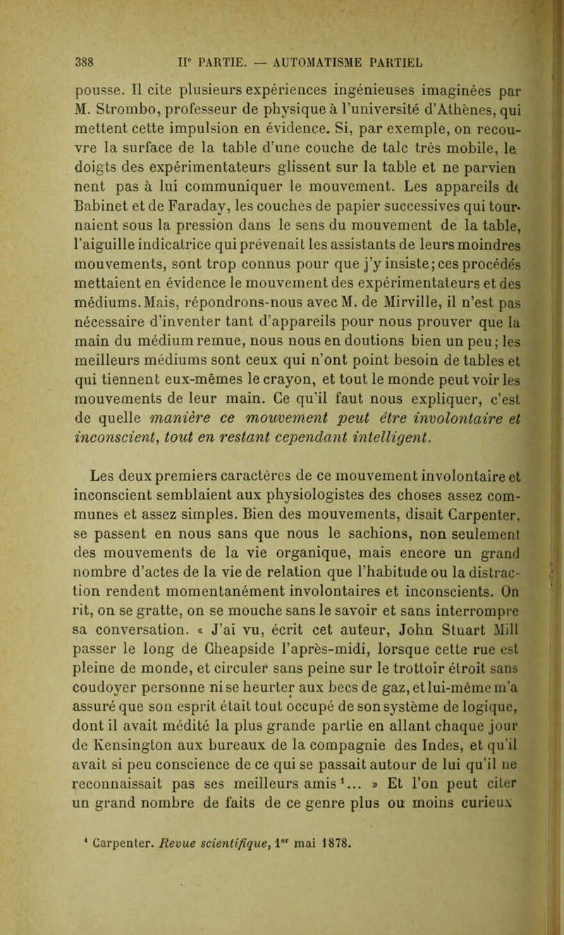 pousse. II cite plusieurs experiences ingenieuses imaginees par M. Strombo, professeur de physique a l’universite d’Athenes, qui mettent cette impulsion en evidence. Si, par exemple, on recou- vre la surface de la table d’une couche de talc tres mobile, la doigts des experimentateurs glissent sur la table et ne parvien nent pas a lui communiquer le mouvement. Les appareils dt Babinet et de Faraday, les couches de papier successives qui tour- naient sous la pression dans le sens du mouvement de la table, 1’aiguille indicatrice qui prevenait les assistants de leurs moindres mouvements, sont trop connus pour que j’y insiste;cesprocedes mettaient en evidence le mouvement des experimentateurs et des mediums. Mais, repondrons-nous avecM. de Mirville, il n’est pas necessaire d’inventer tant d’appareils pour nous prouver que la main du medium remue, nous nous en doutions bien un peu; les meilleurs mediums sont ceux qui n’ont point besoin de tables et qui tiennent eux-memes le crayon, et tout le monde peut voir les mouvements de leur main. Ge qu’il faut nous expliquer, c’est de quelle maniere ce mouvement peut etre involontaire et inconscient, tout en restant cependant intelligent. Les deux premiers caracteres de ce mouvement involontaire et inconscient semblaient aux physiologistes des choses assez com- munes et assez simples. Bien des mouvements, disait Carpenter, se passent en nous sans que nous le sachions, non seulement des mouvements de la vie organique, mais encore un grand nombre d’actes de la vie de relation que l’habitude ou la distrac- tion rendent momentanement involontaires et inconscients. On rit, on se gratte, on se mouche sans le savoir et sans interrompre sa conversation, a J’ai vu, ecrit cet auteur, John Stuart Mill passer le long de Gheapside l’apres-midi, lorsque cette rue est pleine de monde, et circuler sans peine sur le trottoir etroit sans coudoyer personne ni se heurter aux bees de gaz, et lui-meme m’a assure que son esprit etait tout oecupe de sonsysteme de logique, dont il avait medite la plus grande partie en allant chaque jour de Kensington aux bureaux de la compagnie des Indes, et qu’il avait si peu conscience de ce qui se passait autour de lui qu’il ne reconnaissait pas ses meilleurs amis*... » Et l’on peut citer un grand nombre de faits de ce genre plus ou moins curieux 4 Carpenter. Revue scientifique, ler mai 1878.