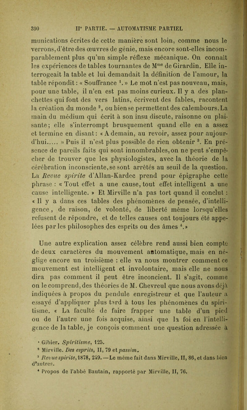 munications ecrites de cette maniere sont loin, comme nous le verrons, d’etre des oeuvres de genie, mais encore sont-elles incom- parablement plus qu’un simple reflexe mecanique. On connait les experiences de tables tournantes de Mme deGirardin. Elle in- terrogeait la table et lui demandait la definition de l’amour, la table repondit: « Souffrance i.» Le mot n’est pas nouveau, mais, pour une table, il n’en est pas moins curieux. II y a des plan- chettes qui font des vers latins, ecrivent des fables, racontent la creation du monde 2, oubiense permettentdes calembours.La main du medium qui ecrit a son insu discute, raisonne ou plai- sante; elle s’interrompt brusquement quand elle en a assez et termine en disant: « Ademain, au revoir, assez pour aujour- d’hui » Puis il n’est plus possible de rien obtenir 3. En pre- sence de pareils faits qui sont innombrables,on ne peut s’empe- cher de trouver que les physiologistes, avec la theorie de la cerebration inconsciente,se sont arretes au seuil de la question. La Revue spirite d’Allan-Kardec prend pour epigraphe cette phrase : « Tout effet a une cause, tout effet intelligent a une cause intelligente. » Et Mirville n’a pas tort quand il conclut : « Il y a dans ces tables des phenomenes de pensee, d’intelli- gence , de raison, de volonte, de liberte meme lorsqu’elles refusent de repondre, et de telles causes ont toujours ete appe- lees paries philosophes des esprits ou des ames 4.» Une autre explication assez celebre rend aussi bien compte de deux caracteres du mouvement atitomatique, mais en ne- glige encore un troisieme : elle va nous montrer comment ce mouvement est intelligent et involontaire, mais elle ne nous dira pas comment il peut etre inconcient. Il s’agit, comme on le comprend, des theories de M. Ghevreul que nous avons deja indiquees a propos du pendule enregistreur et que l’auteur a essaye d’appliquer plus tard a tous les phenomenes du spiri- tisme. « La faculte de faire frapper une table d’un pied ou de 1’autre une fois acquise, ainsi que la foi en l’intelli- gence de la table, je congois comment une question adressee a • Gibier. Spiritisme, 125. 5 Mirville. Des esprits, II, 79 el passim. 3 Revue sprite, ISIS, 249.—Le meme fait dans Mirville, II, 86, et dans bicn d’autres. * Propos de l’abbe Bautain, rapporte par Mirville, II, 76.