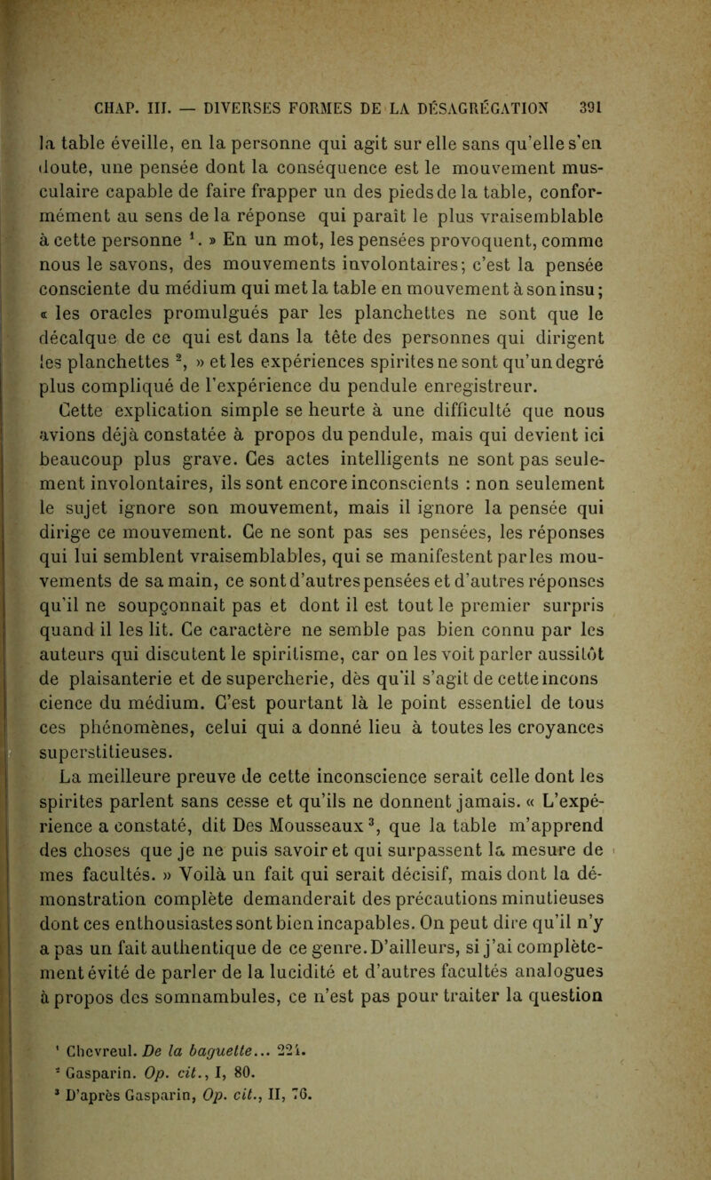 la table eveille, en la personne qui agit sur elle sans qu’elles’en doute, une pensee dont la consequence est le mouvement mus- culaire capable de faire frapper un des piedsde la table, confor- mement au sens de la reponse qui parait le plus vraisemblable acette personne !.»En un mot, les pensees provoquent, comme nous le savons, des mouvements involontaires; c’est la pensee consciente du medium qui met la table en mouvement a son insu; « les oracles promulgues par les planchettes ne sont que le decalque de ce qui est dans la tete des personnes qui dirigent les planchettes 2, » etles experiences spiritesne sont qu’undegre plus complique de l’experience du pendule enregistreur. Cette explication simple se heurte a une difficulty que nous avions deja constatee a propos du pendule, mais qui devient ici beaucoup plus grave. Ces actes intelligents ne sont pas seule- ment involontaires, ils sont encore inconscients : non seulement le sujet ignore son mouvement, mais il ignore la pensee qui dirige ce mouvement. Ge ne sont pas ses pensees, les reponses qui lui semblent vraisemblables, qui se manifestent paries mou- vements de samain, ce sont d’autres pensees et d’autres reponses qu’il ne soupgonnait pas et dont il est tout le premier surpris quand il les lit. Ce caractere ne semble pas bien connu par les auteurs qui discutent le spiritisme, car on les voit parler aussildt de plaisanterie et de supercherie, des qu’il s’agit de cette incons cience du medium. G’est pourtant la le point essentiel de tous ces phenomenes, celui qui a donne lieu a toutes les croyances superstitieuses. La meilleure preuve de cette inconscience serait celle dont les spirites parlent sans cesse et qu’ils ne donnent jamais. « L’expe- rience a constate, dit Des Mousseaux3, que la table m’apprend des choses que je ne puis savoir et qui surpassent la mesure de mes facultes. » Yoila un fait qui serait decisif, mais dont la de- monstration complete demanderait des precautions minutieuses dont ces enthousiastes sont bien incapables. On peut dire qu’il n’y a pas un fait authentique de ce genre. D’ailleurs, si j’ai complete- mentevite de parler de la lucidite et d’autres facultes analogues a propos des somnambules, ce n’est pas pour traiter la question ’ Chcvreul. De la baguette... 22i. s Gasparin. Op. cit., I, 80. 3 D’apres Gasparin, Op. cit., II, 76.