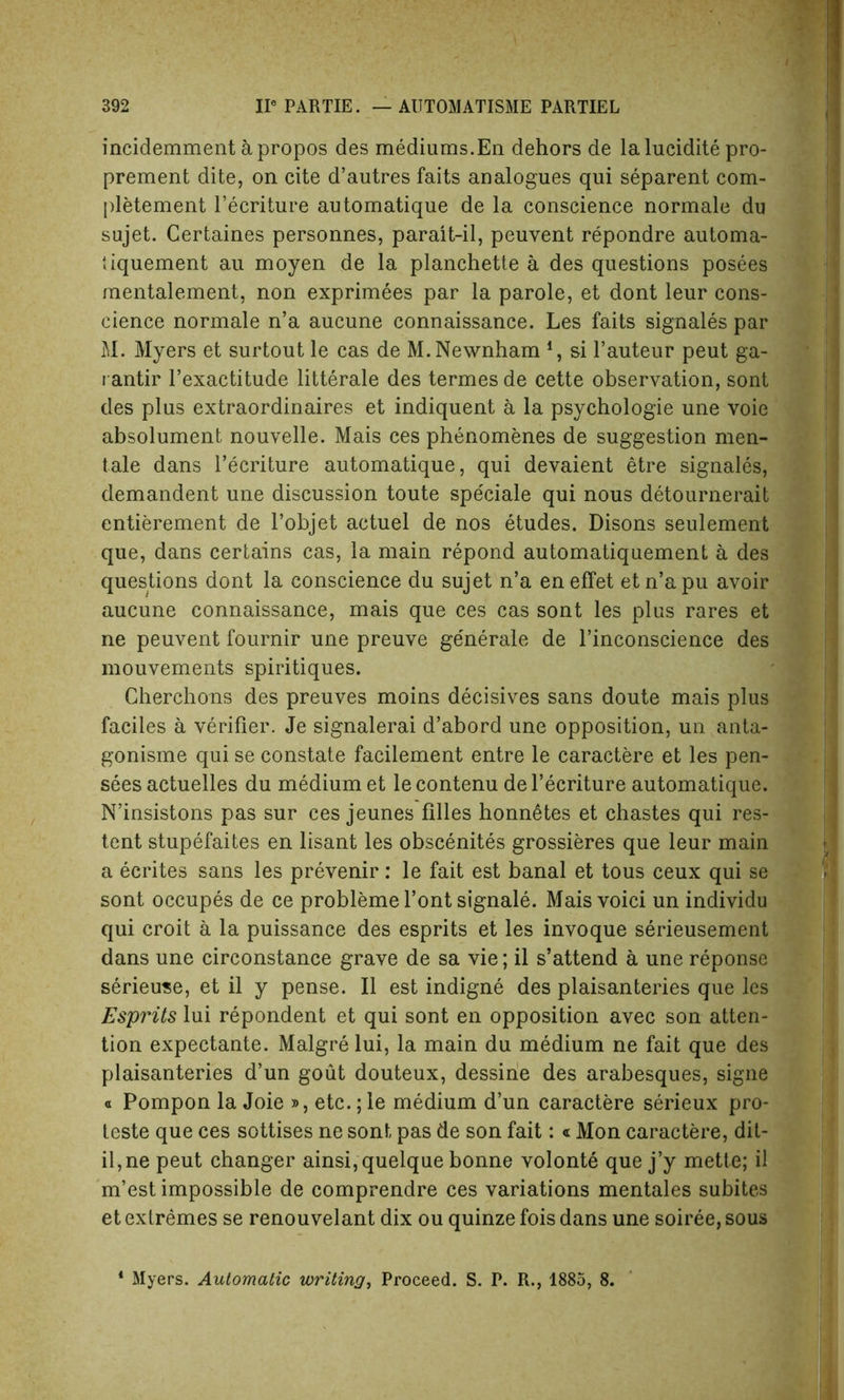 incidemment apropos des mediums.Eli dehors de la luddite pro- prement dite, on cite d’autres faits analogues qui separent com- pletement l’ecriture automatique de la conscience normale du sujet. Certaines personnes, parait-il, peuvent repondre automa- tiquement au moyen de la planchette a des questions posees mentalement, non exprimees par la parole, et dont leur cons- cience normale n’a aucune connaissance. Les faits signales par M. Myers et surtout le cas de M.Newnham 4, si l’auteur peut ga- i antir l’exactitude litterale des termes de cette observation, sont des plus extraordinaires et indiquent a la psychologie une voie absolument nouvelle. Mais ces phenomenes de suggestion men- tale dans l’ecriture automatique, qui devaient etre signales, demandent une discussion toute speciale qui nous detournerait entierement de l’objet actuel de nos etudes. Disons seulement que, dans certains cas, la main repond automatiquement a des questions dont la conscience du sujet n’a eneffet etn’apu avoir aucune connaissance, mais que ces cas sont les plus rares et ne peuvent fournir une preuve ge'nerale de l’inconscience des mouvements spiritiques. Cherchons des preuves moins decisives sans doute mais plus faciles a verifier. Je signalerai d’abord une opposition, un anta- gonisme qui se constate facilement entre le caractere et les pen- sees actuelles du medium et le contenu de l’ecriture automatique. N’insistons pas sur ces jeunes biles honnetes et chastes qui res- tent stupefaites en lisant les obscenites grossieres que leur main a ecrites sans les prevenir: le fait est banal et tous ceux qui se sont occupes de ce problemel’ontsignale. Mais void un individu qui croit a la puissance des esprits et les invoque serieusement dans une circonstance grave de sa vie; il s’attend a une reponse serieuse, et il y pense. II est indigne des plaisanteries que les Esprits lui repondent et qui sont en opposition avec son atten- tion expectante. Malgre lui, la main du medium ne fait que des plaisanteries d’un gout douteux, dessine des arabesques, signe « Pompon la Joie », etc.; le medium d’un caractere serieux pro- teste que ces sottises ne sont pas de son fait: «Mon caractere, dit- il,ne peut changer ainsi,quelque bonne volonte que j’y mette; il m’est impossible de comprendre ces variations mentales subites et extremes se renouvelant dix ou quinze fois dans une soiree, sous