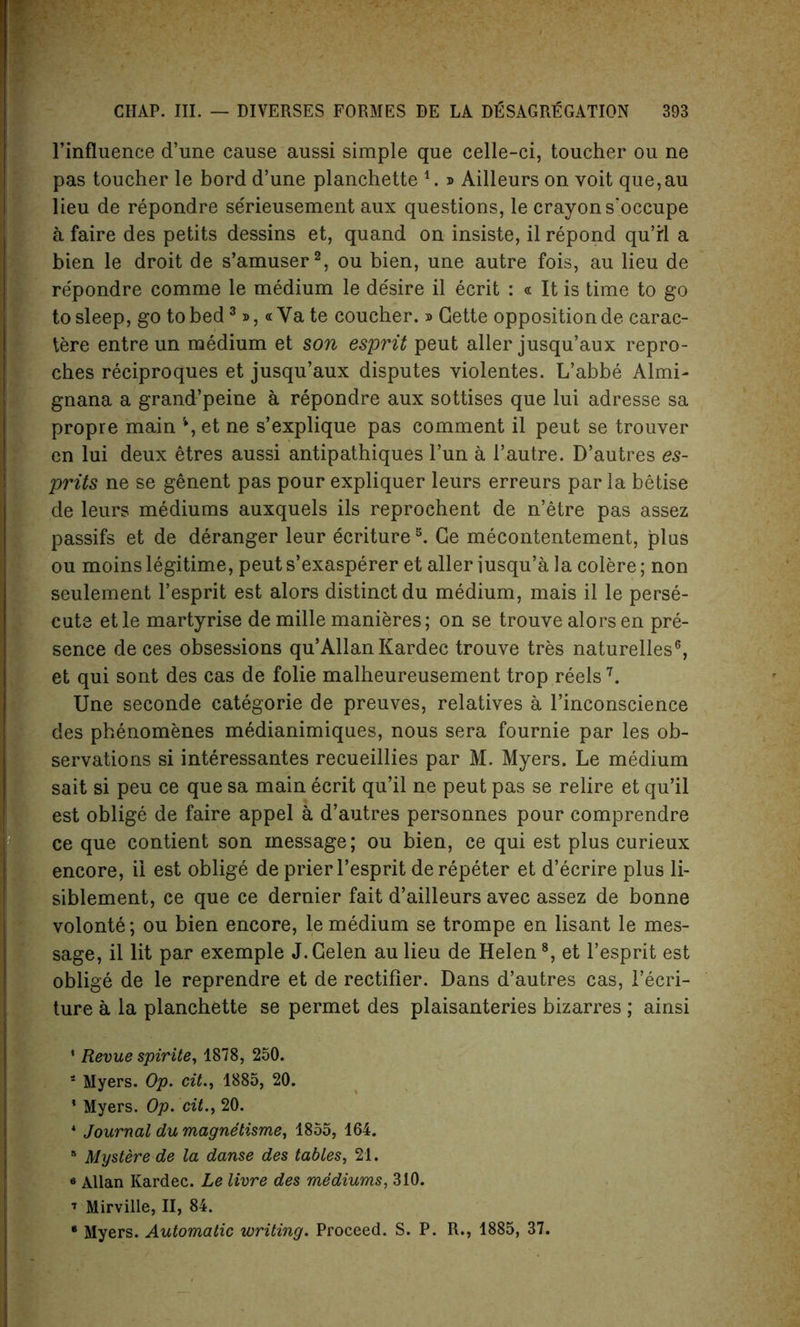 l’influence d’une cause aussi simple que celle-ci, toucher ou ne pas toucher le bord d’une planchette 1. » Ailleurs on voit que,au lieu de repondre serieusement aux questions, le crayon s'occupe a faire des petits dessins et, quand on insiste, il repond qu’rl a bien le droit de s’amuser2, ou bien, une autre fois, au lieu de re'pondre comme le medium le desire il ecrit : « It is time to go to sleep, go to bed3», « Ya te coucher. » Cette opposition de carac- tere entre un medium et son esprit peut aller jusqu’aux repro- ches reciproques et jusqu’aux disputes violentes. L’abbe Almi- gnana a grand’peine a repondre aux sottises que lui adresse sa propre main *, et ne s’explique pas comment il peut se trouver en lui deux etres aussi antipathiques l’un a l’autre. D’autres es- prits ne se genent pas pour expliquer leurs erreurs par la betise de leurs mediums auxquels ils reprochent de n’etre pas assez passifs et de deranger leur ecriture5. Ce mecontentement, plus ou moins legitime, peut s’exasperer et aller iusqu’a la colere; non seulement l’esprit est alors distinct du medium, mais il le perse- cute etle martyrise de mille manieres; on se trouve alors en pre- sence de ces obsessions qu’Allan Kardec trouve tres naturelles6, et qui sont des cas de folie malheureusement trop reels7. Une seconde categorie de preuves, relatives a l’inconscience des phenomenes medianimiques, nous sera fournie par les ob- servations si interessantes recueillies par M. Myers. Le medium sait si peu ce que sa main ecrit qu’il ne peut pas se relire et qu’il est oblige de faire appel a d’autres personnes pour comprendre ce que contient son message; ou bien, ce qui est plus curieux encore, il est oblige de prier l’esprit de repeter et d’ecrire plus li- siblement, ce que ce dernier fait d’ailleurs avec assez de bonne volonte; ou bien encore, le medium se trompe en lisant le mes- sage, il lit par exemple J.Celen au lieu de Helen8, et l’esprit est oblige de le reprendre et de rectifier. Dans d’autres cas, l’ecri- ture a la planchette se permet des plaisanteries bizarres ; ainsi * Revue spirite, 1878, 250. 1 Myers. Op. cit., 1885, 20. * Myers. Op. cit., 20. * Journal du magnetisme, 1855, 164. 8 Mystere de la danse des tables, 21. 6 Allan Kardec. Le livre des mediums, 310. 7 Mirville, II, 84.