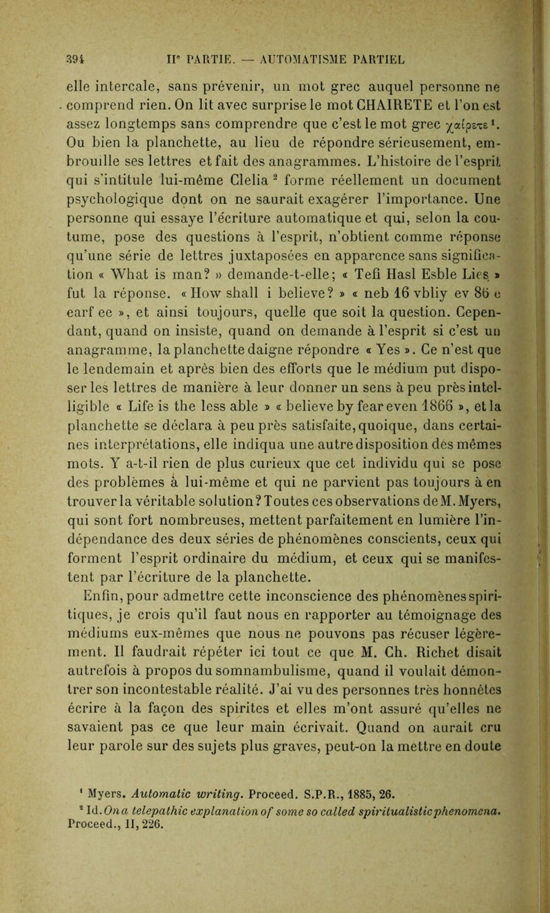 elle intercale, sans prevenir, un mot grec auquel personne ne comprend rien. On lit avec surprise le motCHAlRETE et l’onest assez longtemps sans eomprendre que c’estlemot grec ^aipsxe*. Ou bien la planchette, au lieu de repondre serieusement, em- brouille ses lettres etfait des anagrammes. L’histoire del’esprit qui s’intitule lui-meme Clelia 2 forme reellement un document psychologique dont on ne saurait exagerer l’importance. Une personne qui essaye l’e'criture automatique et qui, selon la cou- tume, pose des questions a l’esprit, n’obtient comme reponse qu’une serie de lettres juxtaposees en apparence sans significa- tion « What is man? » demande-t-elle; « Tefi Hasl Esble Lies * fut la reponse. «How shall i believe? » « neb 16 vbliy ev 8b e earf ee », et ainsi toujours, quelle que soit la question. Cepen- dant, quand on insiste, quand on demande a l’esprit si c’est un anagramme, la planchette daigne repondre « Yes ». Ce n’est que le lendemain et apres bien des efforts que le medium put dispo- ser les lettres de maniere a leur donnerun sens apeu pres intel- ligible « Life is the less able » « believe by fear even 1866 », etla planchette se declara a peu pres satisfaite,quoique, dans certai- nes interpretations, elle indiqua une autre disposition desmemes mots. Y a-t-il rien de plus curieux que cet individu qui se pose des problemes a lui-meme et qui ne parvient pas toujours a en trouver la veritable solution? Toutes ces observations deM. Myers, qui sont fort nombreuses, mettent parfaitement en lumiere l’in- dependance des deux series de phenomenes conscients, ceux qui forment l’esprit ordinaire du medium, et ceux qui se manifcs- tent par l’ecriture de la planchette. Enfin,pour admettre cette inconscience des phenomenesspiri- tiques, je crois qu’il faut nous en rapporter au temoignage des mediums eux-memes que nous ne pouvons pas recuser legere- ment. II faudrait repeter ici tout ce que M. Ch. Richet disait autrefois a propos du somnambulisme, quand il voulait demon- trer son incontestable realite. J’ai vu des personnes tres honnetes ecrire a la fagon des spirites et elles m’ont assure qu’elles ne savaient pas ce que leur main ecrivait. Quand on aurait cru leur parole sur des sujets plus graves, peut-on la mettre en doute * Myers. Automatic writing. Proceed. S.P.R., 1885, 26. 8 Id .Ona telepathic explanation of some so called spiritualistic phenomena. Proceed., II, 226.