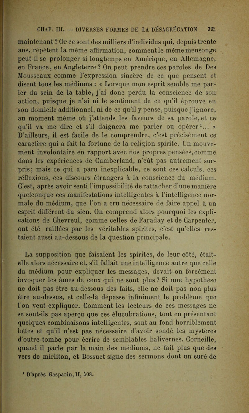 maintenant ? Or ce sont des milliers d’individus qui, depuis trente ans, repetent la meme affirmation, commentle mememensonge peut-il se prolonger si longtemps en Amerique, en Allemagne* en France, en Angleterre ? On peut prendre ces paroles de Des Mousseaux comme l’expression sincere de ce que pensent et disent tous les mediums : « Lorsque mon esprit semble me par- ler du sein de la table, j’ai done perdu la conscience de son action, puisque je n’ai ni le sentiment de ce qu’il eprouve en son domicile additionnel, ni de ce qu’il y pense, puisque j’ignore, au moment meme oil j’attends les faveurs de sa parole, et ce qu’il va me dire et s’il daignera me parler ou operer1... » D’ailleurs, il est facile de le comprendre, e’est precisement ce caractere qui a fait la fortune de la religion spirite. Un mouve- ment involontaire en rapport avec nos propres pensees, comme dans les expediences de Cumberland, n’eut pas autrement sur- pris; mais ce qui a paru inexplicable, ce sont ces calculs, ces reflexions, ces discours etrangers a la conscience du medium. C’est, apres avoir senti l’impossibilite derattacher d’une maniere quelconque ces manifestations intelligentes a I’intelligence nor- male du medium, que Ton a cru ne'cessaire de faire appel a un esprit different du sien. On comprend alors pourquoi les expli- cations de Chevreul, comme celles de Faraday et de Carpenter, ont ete raillees par les veritables spirites, c’est qu’elles res- taient aussi au-dessous de la question principale. La supposition que faisaient les spirites, de leur cote, etait- elle alors necessaire et, s’il fallait une intelligence autre que celle du medium pour expliquer les messages, devait-on forcemenl invoquer les ames de ceux qui ne sont plus ? Si une hypothese ne doit pas etre au-dessous des faits, elle ne doit pas non plus etre au-dessus, et celle-la depasse infiniment le probleme que l’on veut expliquer. Comment les lecteurs de ces messages ne se sont-ils pas apergu que ces elucubrations, tout en presentant quelques combinaisons intelligentes, sont au fond horriblement betes et qu’il n’est pas necessaire d’avoir sonde les mysteres d’outre-tombe pour ecrire de semblables balivernes. Corneille, quand il parle par la main des mediums, ne fait plus que des vers de mirliton, et Bossuet signe des sermons dont un cure de 4 D’aprfcs Gasparin, II, 508.