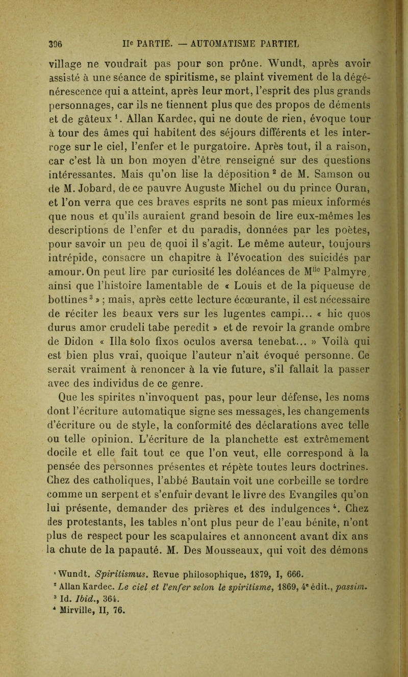 village ne voudrait pas pour son pr6ne. Wundt, apres avoir assiste a une seance de spiritisme, se plaint vivement de la dege- nerescence qui a atteint, apres leur mort, l’esprit des plus grands personnages, car ils ne tiennent plus que des propos de dements et de gateux i. Allan Kardec, qui ne doute de rien, evoque tour a tour des ames qui habitent des sejours differents et les inter- roge sur le ciel, l’enfer et le purgatoire. Apres tout, il a raison, car c’est la un bon moyen d’etre renseigne sur des questions interessantes. Mais qu’on lise la deposition 2 de M. Samson ou de M. Jobard, de ce pauvre Auguste Michel ou du prince Ouran, et l’on verra que ces braves esprits ne sont pas mieux informes que nous et qu’ils auraient grand besoin de lire eux-memes les descriptions de l’enfer et du paradis, donnees par les poetes, pour savoir un peu de quoi il s’agit. Le meme auteur, toujours intrepide, consacre un chapitre a revocation des suicides par amour. On peut lire par curiosite' les doleances de MUo Palmyre, ainsi que l’histoire lamentable de « Louis et de la piqueuse de bottines3 j> ; mais, apres cette lecture ecoeurante, il est necessaire de reciter les beaux vers sur les lugentes campi... « hie quos durus amor crudeli tabe peredit » et de revoir la grande ombre de Didon « Ilia feolo fixos oculos aversa tenebat... » Voila qui est bien plus vrai, quoique l’auteur n’ait evoque personne. Ce serait vraiment a renoncer a la vie future, s’il fallait la passer avec des individus de ce genre. Que les spirites n’invoquent pas, pour leur defense, les noms dont l’ecriture automatique signe ses messages, les changements d’ecriture ou de style, la conformite des declarations avec telle ou telle opinion. L’ecriture de la planchette est extremement docile et elle fait tout ce que l’on veut, elle correspond a la pensee des personnes presentes et repete toutes leurs doctrines. Chez des catholiques, l’abbe Bautain voit une corbeille se tordre comme un serpent et s’enfuir devant le livre des Evangiles qu’on lui presente, demander des prieres et des indulgences 4. Chez des protestants, les tables n’ont plus peur de l’eau benite, n’ont plus de respect pour les scapulaires et annoncent avant dix ans la chute de la papaute. M. Des Mousseaux, qui voit des demons •Wundt. Spirilismus. Revue philosophique, 1879, I, 666. ! Allan Kardec. Le ciel et Venfer selon le spiritisme, 1869, 4® edit., passim. 3 Id. Ibid., 364. * Mirville, II, 76.