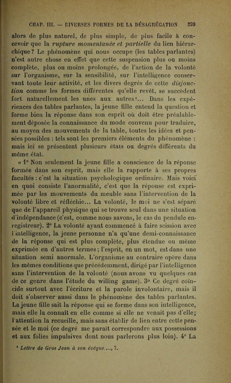 CHAP. III. — EIVERSES FORMES DE LA DgSAGRK CATION ?,99 alors de plus naturel, de plus simple, de plus facile a con- cevoir que la rupture momentanee et partielle du lien hierar- chique ? Le phenomene qui nous occupe (les tables parlantes) n’est autre chose en effet que cette suspension plus ou moins complete, plus ou moins prolongee, de Taction de la volonte sur l’organisme, sur la sensibilite, sur 1’intelligence conser- vant toute leur activite, et les divers degres de cette disjonc- tion comme les formes differentes qu’elle revet, se succedent fort naturellement les unes aux autres1... Dans les expe- riences des tables parlantes, la jeune fille entend la question et forme bien la reponse dans son esprit ou doit etre prealable- ment deposee la connaissance du mode convenu pour traduire, au moyen des mouvements de la table, toutes les idees et pen- sees possibles : tels sont les premiers elements du phenomene : mais ici se presentent plusieurs etais ou degres differents du meme etat. « 1° Non seulement la jeune fille a conscience de la reponse formee dans son esprit, mais elle la rapporte a ses propres facultes: c’est la situation psychologique ordinaire. Mais voici en quoi consiste l’anormalite, c’est que la reponse est expri- mee par les mouvements du meuble sans l’intervention de la volonte libre et reflechie... La volonte, le moi ne s’est se'pare que de l’appareil physique qui se trouve seul dans une situation d’independance (c’est, comme nous savons, le cas du pendule en- registreur). 2° La volonte ayant commence a faire scission avec {‘intelligence, la jeune personne n’a qu’une demi-connaissance de la reponse qui est plus complete, plus etendue ou merne exprimee en d’autres termes; l’esprit, en un mot, est dans une situation semi anormale. L’organisme au contraire opere dans les memes conditions que precedemment, dirige par l’intelligence sans l’intervention de la volonte (nous avons vu quelques cas de ce genre dans l’etude du willing game). 3° Ce degre coin- cide surtout avec l’ecriture et la parole involontaire, mais il doit s’observer aussi dans le phenomene des tables parlantes. La jeune fille sait la reponse qui se forme dans son intelligence, mais elle la connait en elle comme si elle ne venait pas d’elle; 1'attention la recueille, mais sans etablir de lien entre cette pen- see et le moi (ce degre me parait correspondre aux possessions et aux folies impulsives dont nous parlerons plus loin). 4° La 1 Lettre de Gros Jean a son eveque...., 7. \