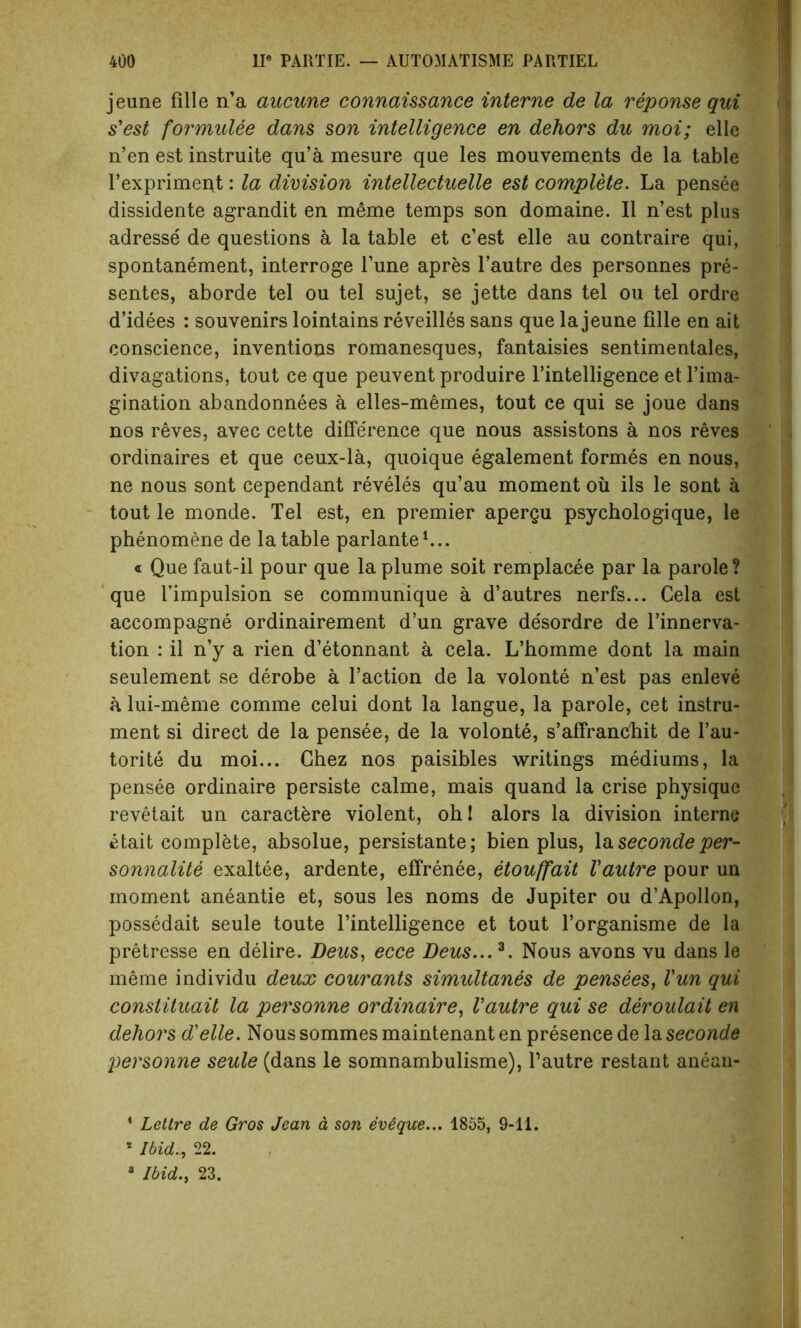 jeune fille n’a aucune connaissance interne de la reponse qui s'est formulee dans son intelligence en dehors du moi; elle n’en est instruite qu’a mesure que les mouvements de la table l’expriment: la division intellectuelle est complete. La pensee dissidente agrandit en meme temps son domaine. II n’est plus adresse de questions a la table et c’est elle au contraire qui, spontanement, interroge Tune apres l’autre des personnes pre- sentes, aborde tel ou tel sujet, se jette dans tel ou tel ordre d’idees : souvenirs lointains reveilles sans que la jeune fille en ait conscience, inventions romanesques, fantaisies sentimentales, divagations, tout ce que peuvent produire l’intelligence et l’ima- gination abandonnees a elles-memes, tout ce qui se joue dans nos reves, avec cette difference que nous assistons a nos reves ordinaires et que ceux-la, quoique egalement formes en nous, ne nous sont cependant reveles qu’au moment ou ils le sont a tout le monde. Tel est, en premier apergu psychologique, le phenomene de la table parlante1 *... « Que faut-il pour que la plume soit remplacee par la parole? que Timpulsion se communique a d’autres nerfs... Cela est accompagne ordinairement d’un grave desordre de l’innerva- tion : il n’y a rien d’etonnant a cela. L’homme dont la main seulement se derobe a Taction de la volonte n’est pas enleve a lui-meme comme celui dont la langue, la parole, cet instru- ment si direct de la pensee, de la volonte, s’affranchit de l’au- torite du moi... Chez nos paisibles writings mediums, la pensee ordinaire persiste calme, mais quand la crise physique revetait un caractere violent, oh! alors la division interne etait complete, absolue, persistante; bien plus, la secondeper- sonnalite exaltee, ardente, effrenee, etouffait Vautre pour un moment aneantie et, sous les noms de Jupiter ou d’Apollon, possedait seule toute l’intelligence et tout l’organisme de la pretresse en delire. Deus, ecce Deus...3. Nous avons vu dans le meme individu deux courants simultanes de pensees, Vun qui constituait la personne ordinaire, Vautre qui se deroulait en dehors d'elle. Nous sommes maintenant en presence de la seconde personne seule (dans le somnambulisme), l’autre restant aneau- 1 Lettre de Gros Jean a son evique... 1855, 9-11. s Ibid., 22.