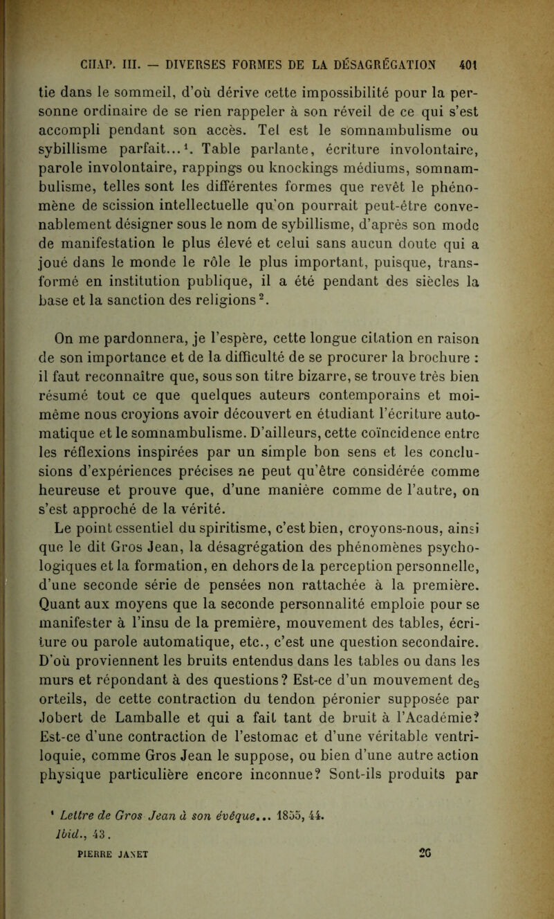 tie dans le sommeil, d’ou derive cette impossibility pour la per- sonne ordinaire de se rien rappeler a son reveil de ce qui s’est accompli pendant son acces. Tel est le somnambulisme ou sybillisme parfait...1. Table parlante, ecriture involontaire, parole involontaire, rappings ou knockings mediums, somnam- bulisme, telles sont les differentes formes que revet le pheno- mene de scission intellectuelle qu’on pourrait peut-etre conve- nablement designer sous le nom de sybillisme, d’apres son mode de manifestation le plus eleve et celui sans aucun doute qui a joue dans le monde le role le plus important, puisque, trans- forme en institution publique, il a ete pendant des siecles la base et la sanction des religions2. On me pardonnera, je l’espere, cette longue citation en raison de son importance et de la difficulty de se procurer la brochure : il faut reconnaitre que, sous son titre bizarre, se trouve tres bien resume tout ce que quelques auteurs contemporains et moi- meme nous croyions avoir decouvert en etudiant l’ecriture auto- matique et le somnambulisme. D’ailleurs, cette coincidence entrc les reflexions inspirees par un simple bon sens et les conclu- sions d’experiences precises ne peut qu’etre consideree comme heureuse et prouve que, d’une maniere comme de l’autre, on s’est approche de la verite. Le point essentiel du spiritisme, c’estbien, croyons-nous, ainsi que le dit Gros Jean, la desagregation des phenomenes psycho- logiques et la formation, en dehors de la perception personnelle, d’une seconde serie de pensees non rattachee a la premiere. Quant aux moyens que la seconde personnalite emploie pour se manifester a l’insu de la premiere, mouvement des tables, ecri- ture ou parole automatique, etc., c’est une question secondaire. D’ou proviennent les bruits entendus dans les tables ou dans les murs et repondant a des questions? Est-ce d’un mouvement des orteils, de cette contraction du tendon peronier supposee par Jobert de Lamballe et qui a fait tant de bruit a l’Academie? Est-ce d’une contraction de l’estomac et d’une veritable ventri- loquie, comme Gros Jean le suppose, ou bien d’une autre action physique particuliere encore inconnue? Sont-ils produits par * Lettre de Gros Jean d son ev$que,.. 1855, 44. Ibid., 43. PIERRE JANET 2G