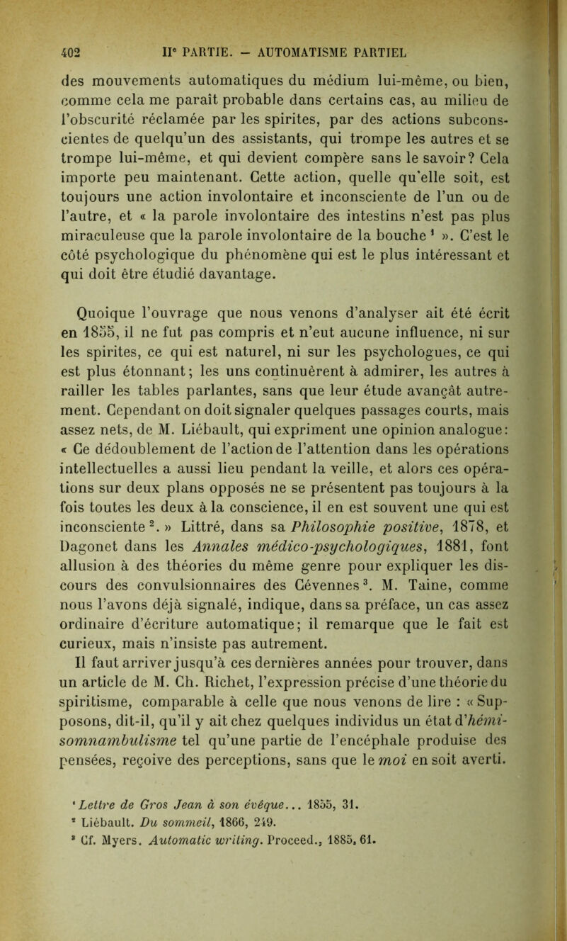 des mouvements automatiques du medium lui-meme, ou bien, comme cela me parait probable dans certains cas, au milieu de l’obscurite reclamee par les spirites, par des actions subcons- cientes de quelqu’un des assistants, qui trompe les autres et se trompe lui-meme, et qui devient compere sans le savoir? Cela importe peu maintenant. Cette action, quelle qu’elle soit, est toujours une action involontaire et inconsciente de l’un ou de l’autre, et « la parole involontaire des intestins n’est pas plus miraculeuse que la parole involontaire de la bouche 1 ». G’est le cote psychologique du phenomene qui est le plus interessant et qui doit etre etudie davantage. Quoique l’ouvrage que nous venons d’analyser ait ete ecrit en 1855, il ne fut pas compris et n’eut aucune influence, ni sur les spirites, ce qui est naturel, ni sur les psychologues, ce qui est plus etonnant; les uns continuerent a admirer, les autres a railler les tables parlantes, sans que leur etude avangat autre- ment. Cependant on doit signaler quelques passages courts, mais assez nets, de M. Liebault, qui expriment une opinion analogue: « Ce dedoublement de Faction de l’attention dans les operations intellectuelles a aussi lieu pendant la veille, et alors ces opera- tions sur deux plans opposes ne se presentent pas toujours a la fois toutes les deux a la conscience, il en est souvent une qui est inconsciente2.» Littre, dans sa Philosophic positive, 1878, et Dagonet dans les Annates medico-psychologiques, 1881, font allusion a des theories du meme genre pour expliquer les dis- cours des convulsionnaires des Cevennes3. M. Taine, comme nous l’avons deja signale, indique, danssa preface, un cas assez ordinaire d’ecriture automatique; il remarque que le fait est curieux, mais n’insiste pas autrement. Il faut arriver jusqu’a cesdernieres annees pour trouver, dans un article de M. Ch. Richet, l’expression precise d’unetheoriedu spiritisme, comparable a celle que nous venons de lire : « Sup- posons, dit-il, qu’il y aitchez quelques individus un etatd'hemi- somnambulisme tel qu’une partie de l’encephale produise des pensees, regoive des perceptions, sans que 1 ernoi ensoit averti. ‘Lettre de Gros Jean a son evSque... 1855, 31. s Liebault. Du sommeil, 1866, 249. * Cf. Myers. Automatic writing. Proceed., 1885,61.