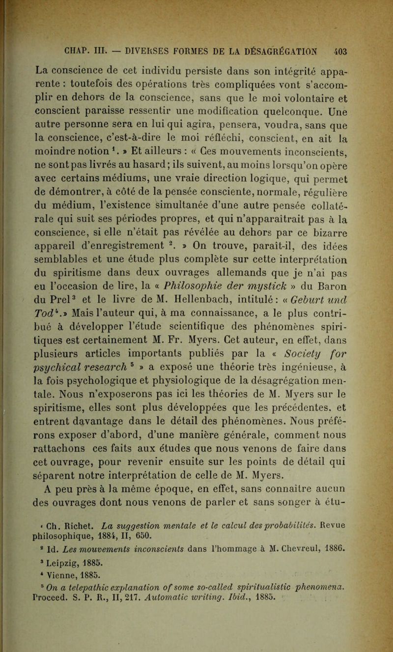 La conscience de cet individu persiste dans son integrate appa- rente: toutefois des operations tres compliquees vont s’accom- plir en dehors de la conscience, sans que le moi volontaire et conscient paraisse ressentir une modification quelconque. Une autre personne sera en lui qui agira, pensera, voudra, sans que la conscience, c’est-a-dire le moi reflechi, conscient, en ait la moindre notion 1. » Et ailleurs : « Ges mouvements inconscients, ne sont pas livres au hasard; ils suivent, au moins lorsqu’on opere avec certains mediums, une vraie direction logique, qui permet de demontrer, a cote de la pensee consciente, normale, reguliere du medium, l’existence simultanee d’une autre pensee collate- rale qui suit ses periodes propres, et qui n’apparaitrait pas a la conscience, si elle n’etait pas revelee au dehors par ce bizarre appareil d’enregistrement 2. » On trouve, parait-il, des idees semblables et une etude plus complete sur cette interpretation du spiritisme dans deux ouvrages allemands que je n’ai pas eu l’occasion de lire, la « Philosophie der my stick » du Baron du Prel3 et le livre de M. Hellenbach, intitule: « Geburt und Tod1*.* Mais l’auteur qui, a ma connaissance, a le plus coniri- bue a developper l’e'tude scientifique des phenomenes spiri- tiques est certainement M. Fr. Myers. Get auteur, en effet, dans plusieurs articles importants publies par la « Society for 'psychical research 5 » a expose une theorie tres ingenieuse, a la fois psychologique et physiologique de la desagregation men- tale. Nous n’exposerons pas ici les theories de M. Myers sur le spiritisme, elles sont plus developpees que les pre'cedentes. et entrent davantage dans le detail des phenomenes. Nous prefe- rons exposer d’abord, d’une maniere generale, comment nous rattachons ces faits aux e'tudes que nous venons de faire dans cet ouvrage, pour revenir ensuite sur les points de detail qui separent notre interpretation de celle de M. Myers. A peu pres a la meme epoque, en effet, sans connaitre aucun des ouvrages dont nous venons de parler et sans songer a etu- • Ch. Richet. La suggestion mentale et le calcul des probability. Revue philosophique, 1884, II, 650. 2 Id. Les mouvements inconscients dans l’hommage a M. Chevreul, 1886. 3 Leipzig, 1885. * Vienne, 1885. 5 On a telepathic explanation of some so-called spiritualistic phenomena. Proceed. S. P. R., II, 217. Automatic writing. Ibid., 1885.