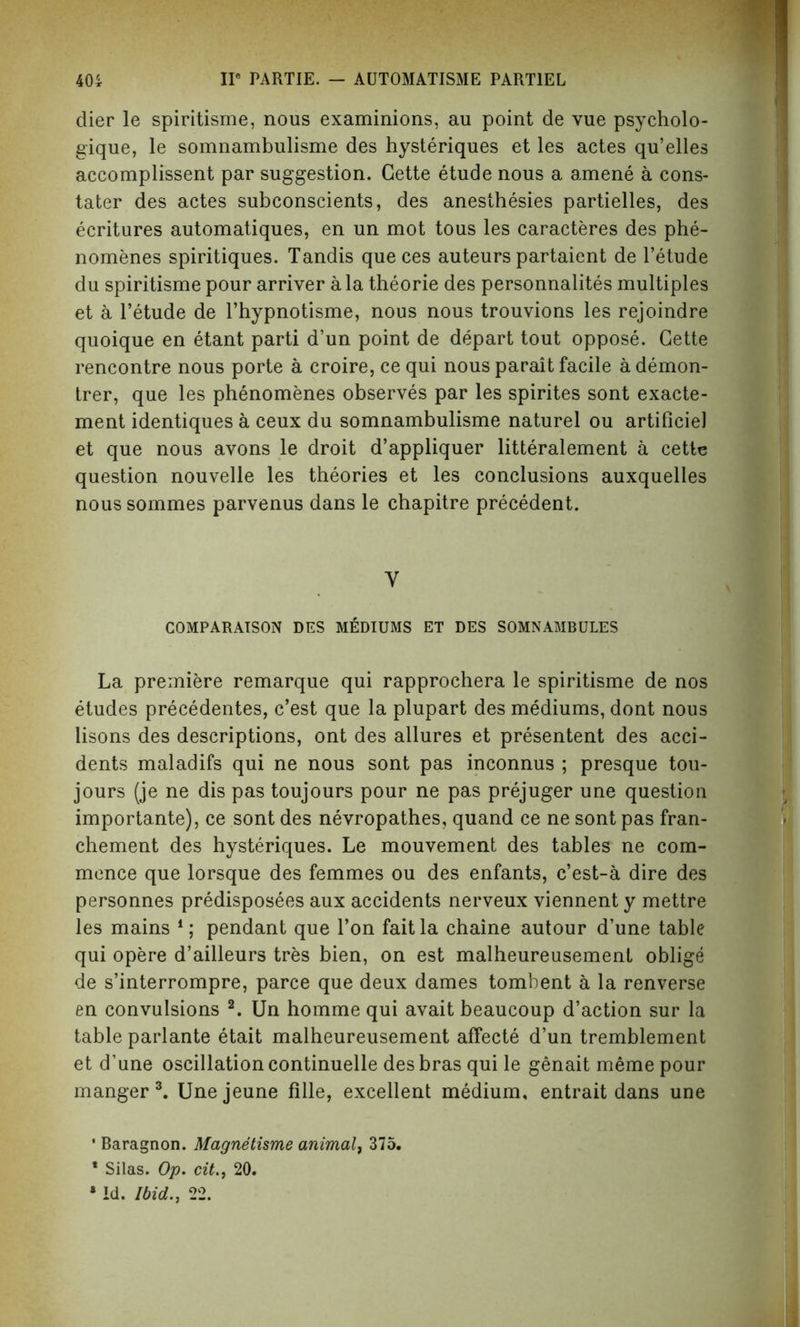 dier le spiritisme, nous examinions, au point de vue psycholo- gique, le somnambulisme des hysteriques et les actes qu’elles accomplissent par suggestion. Cette etude nous a amene a cons- tater des actes subconscients, des anesthesies partielles, des ecritures automatiques, en un mot tous les caracteres des phe- nomenes spiritiques. Tandis que ces auteurs partaient de l’etude du spiritisme pour arriver ala theorie des personnalites multiples et a l’etude de l’hypnotisme, nous nous trouvions les rejoindre quoique en etant parti d’un point de depart tout oppose. Cette rencontre nous porte a croire, cequi nous parait facile ademon- trer, que les phenomenes observes par les spirites sont exacte- ment identiques a ceux du somnambulisme naturel ou artificiel et que nous avons le droit d’appliquer litteralement a cette question nouvelle les theories et les conclusions auxquelles nous sommes parvenus dans le chapitre precedent. Y COMPARAISON DES MEDIUMS ET DES SOMNAMBULES La premiere remarque qui rapprochera le spiritisme de nos etudes precedentes, c’est que la plupart des mediums, dont nous lisons des descriptions, ont des allures et presentent des acci- dents maladifs qui ne nous sont pas inconnus ; presque tou- jours (je ne dis pas toujours pour ne pas prejuger une question importante), ce sont des nevropathes, quand ce ne sont pas fran- chement des hysteriques. Le mouvement des tables ne com- mence que lorsque des femmes ou des enfants, c’est-a dire des personnes predisposees aux accidents nerveux viennent y mettre les mains 1; pendant que Ton fait la chaine autour d’une table qui opere d’ailleurs tres bien, on est malheureusement oblige de s’interrompre, parce que deux dames tombent a la renverse en convulsions 2. Un homme qui avait beaucoup d’action sur la table parlante etait malheureusement affecte d’un tremblement et d’une oscillation continuelle des bras qui le genait meme pour manger 3. Une jeune fille, excellent medium, entrait dans une • Raragnon. Magnetisme animal, 375. • Silas. Op. cit., 20. • Id. Ibid., 22.