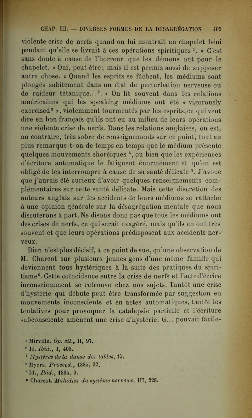 violente crise de nerfs quand on lui montrait un chapelet beni pendant qu’elle se livrait a ces operations spiritiques 4. « G’est sans doute a cause de l’horreur que les demons out pour le chapelet. » Oui, peut-etre; mais il est permis aussi de supposer autre chose. « Quand les esprits se fachent, les mediums sont plonges subitement dans un e'tat de perturbation nerveuse ou de raideur tetanique...2. » On lit souvent dans les relations americaines qui les speaking mediums ont ete « vigorously- exercised3 », violemment tourmentes par les esprits, ce qui veut dire en bon frangais qu’ils ont eu au milieu de leurs operations une violente crise de nerfs. Dans les relations anglaises, on est, au contraire, tres sobre de renseignements sur ce point, tout au plus remarque-t-on de temps en temps que le medium presente quelques mouvements choreiques 4, ou bien que les experiences d’ecriture automatique le fatiguent enormement et qu’on est oblige de les interrompre a cause de sa sante delicate 5. J’avoue que j’aurais ete curieux d’avoir quelques renseignements com- plementaires sur cette sante dedicate. Mais cette discretion des auteurs anglais sur les accidents de leurs mediums se rattache a une opinion generale sur la desagregation mentale que nous discuterons a part. Ne disons done pas que tous les mediums ont des crises de nerfs, ce quiserait exagere, mais qu’ils en ont tres souvent et que leurs operations predisposent aux accidents ner- ve ux. Rien n’estplus decisif, a ce point de vue, qu’une observation de M. Charcot sur plusieurs jeunes gens d’une meme famille qui deviennent tous hysteriques a la suite des pratiques du spiri- tisme6. Cette coincidence entre la crise de nerfs et l’acted’ecrire inconsciemment se retrouve chez nos sujets. Tantot une crise d’hysterie qui debute peut etre transformee par suggestion en mouvements inconscients et en actes automatiques, tant6t les tentatives pour provoquer la catalepsie partielle et l’e'criture subconsciente amenent une crise d’hysterie. G... pouvait facile- • Mirville. Op. cit.y II, 97. * Id .Ibid., I, 405. 3 Mysteres de la danse des tables, 15. 4 Myers. Proceed., 1885, 32. s Id., Ibid., 1885, 9. « Charcot. Maladies du systeme nerveux, III, 228.