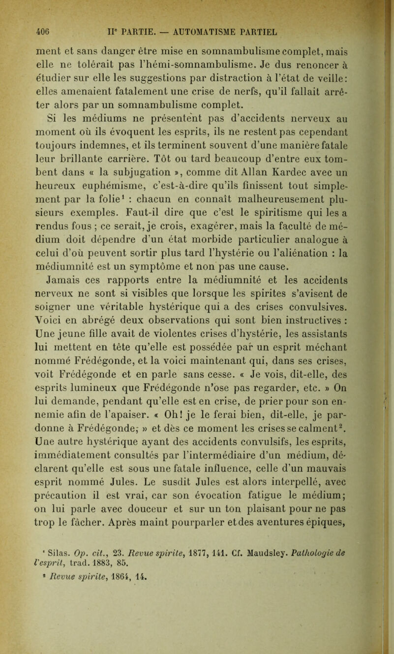 ment et sans danger etre mise en somnambulisme complet, mais elle ne tolerait pas Themi-somnambulisme. Je dus renoncer a etudier sur elle les suggestions par distraction a l’etat de veille: elles amenaient fatalement une crise de nerfs, qu’il fallait arre- ter alors par un somnambulisme complet. Si les mediums ne presentent pas d’accidents nerveux au moment oil ils evoquent les esprits, ils ne restent pas cependant toujours indemnes, et ils terminent souvent d’une maniere fatale leur brillante carriere. Tot ou tard beaucoup d’entre eux tom- bent dans « la subjugation », comme dit Allan Kardec avec un heureux euphemisme, c’est-a-dire qu’ils finissent tout simple- ment par lafolie1 : chacun en connait malheureusement plu- sieurs exemples. Faut-il dire que c’est le spiritisme qui les a rendus fous ; ce serait, je crois, exagerer, mais la faculte de me- dium doit dependre d’un etat morbide particulier analogue a celui d’oii peuvent sortir plus tard l’hysterie ou l’alienation : la mediumnite est un symptome et non pas une cause. Jamais ces rapports entre la mediumnite et les accidents nerveux ne sont si visibles que lorsque les spirites s’avisent de soigner une veritable hysterique qui a des crises convulsives. Yoici en abrege deux observations qui sont bien instructives : Une jeune fille avait de violentes crises d’hysterie, les assistants lui mettent en tete qu’elle est posse'dee par un esprit mechant. nomme Fredegonde, et la voici maintenant qui, dans ses crises, voit Fredegonde et en parle sans cesse. « Je vois, dit-elle, des esprits lumineux que Fredegonde n’ose pas regarder, etc. » On lui demande, pendant qu’elle esten crise, de prierpour son en- nemie afin de l’apaiser. « Oh! je le ferai bien, dit-elle, je par- donne a Fredegonde,- » et des ce moment les crisesse calment2. Une autre hysterique ayant des accidents convulsifs, les esprits, irnmediatement consultes par l’intermediaire d’un medium, de* clarent qu’elle est sous une fatale influence, celle d’un mauvais esprit nomme Jules. Le susdit Jules est alors interpelle, avec precaution il est vrai, car son evocation fatigue le medium; on lui parle avec douceur et sur un ton plaisant pour ne pas trop le facher. Apres maint pourparler etdes aventures epiques, * Silas. Op. cit23. Revue spirite, 1877, 141. Cf. Maudsley. Pathologie de Vesprit, trad. 1883, 85.