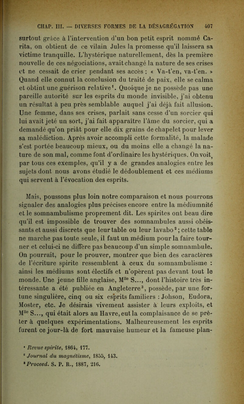 surtout grace a l’intervention d’un bon petit esprit nomme Ca- rita, on obtient de ce vilain Jules la promesse qu’il laissera sa victime tranquille. L’hysterique naturellement, des la premiere nouvelle de ces negotiations, avait change la nature de ses crises et ne cessait de crier pendant ses acces : « Va-t’en, va-t’en. » Quand elle connut la conclusion du traite de paix, elle se calma et obtint une guerison relative1. Quoique je ne possede pas une pareille autorite sur les esprits du monde invisible, j’ai obtenu un resultat a peu pres semblable auquel j’ai deja fait allusion. Une femme, dans ses crises, parlait sans cesse d’un sorcier qui lui avait jete un sort, j’ai fait apparaitre l’ame du sorcier, qui a demande qu’on priat pour elle dix grains de chapelet pour lever sa malediction. Apres avoir accompli cette formalite, la malade s’est portee beaucoup mieux, ou du moins elle a change la na- ture de son mal, comme font d’ordinaire les hysteriques. Onvoit, par tous ces exemples, qu’il y a de grandes analogies entre les sujets dont nous avons etudie le dedoublement et ces mediums qui servent a revocation des esprits. Mais, poussons plus loin notre comparaison et nous pourrons signaler des analogies plus precises encore entre la mediumnite et le somnambulisme proprement dit. Les spirites ont beau dire qu’il est impossible de trouver des somnambules aussi obeis- sants et aussi discrets que leur table ou leur lavabo2; cette table ne marche pas toute seule, il faut un medium pour la faire tour- ner et celui-ci ne differe pas beaucoup d’un simple somnambule. On pourrait, pour le prouver, montrer que bien des caracteres de l’ecriture spirite ressemblent a ceux du somnambulisme : ainsi les mediums sont electifs et n’operent pas devant tout le monde. Une jeune fille anglaise, Mlle S..., dont l’histoire tres in- teressante a ete publiee en Angleterre3, possede, par une for- tune singuliere, cinq ou six esprits familiers : Johson, Eudora, Moster, etc. Je desirais vivement assister a leurs exploits, et MUe S..., qui etait alors au Havre, eut la complaisance de se pre- ter a quelques experimentations. Malheureusement les esprits furent ce jour-la de fort mauvaise humeur et la fameuse plan- • Revue spirite, 1864, 177. i Journal du magnetisme, 1855, 143. * Proceed. S. P. R., 1887, 216.