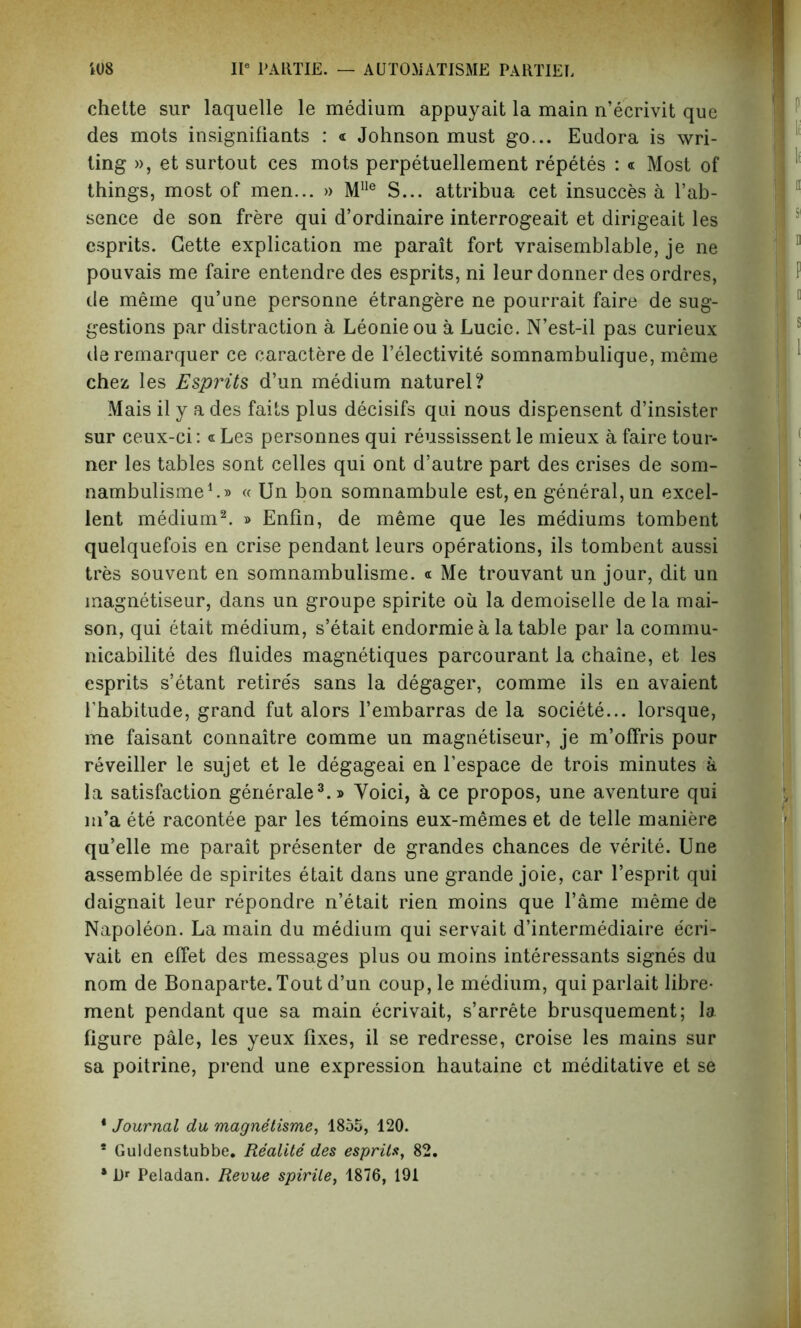 chette sur laquelle le medium appuyait la main n’ecrivit que des mots insignifiants : « Johnson must go... Eudora is wri- ting », et surtout ces mots perpetuellement repetes : « Most of things, most of men... » Mlle S... attribua cet insucces a l’ab- sence de son frere qui d’ordinaire interrogeait et dirigeait les esprits. Cette explication me parait fort vraisemblable, je ne pouvais me faire entendre des esprits, ni leur donner des ordres, de meme qu’une personne etrangere ne pourrait faire de sug- gestions par distraction a Leonieou a Lucie. N’est-il pas curieux deremarquer ce caractere de l’electivite somnambulique, meme chez les Esprits d’un medium naturel? Mais il y a des fails plus decisifs qui nous dispensent d’insister sur ceux-ci: « Les personnes qui reussissent le mieux a faire tour- ner les tables sont celles qui ont d’autre part des crises de som- nambulisme1.® « Un bon somnambule est, en general, un excel- lent medium2. » Enfin, de meme que les mediums tombent quelquefois en crise pendant leurs operations, ils tombent aussi tres souvent en somnambulisme. a Me trouvant un jour, dit un magnetiseur, dans un groupe spirite ou la demoiselle de la mai- son, qui etait medium, s’etait endormie a la table par la commu- nicabilite des fluides magnetiques parcourant la chaine, et les esprits s’etant retire's sans la degager, comme ils en avaient 1’habitude, grand fut alors l’embarras de la societe... lorsque, me faisant connaitre comme un magnetiseur, je m’offris pour reveiller le sujet et le degageai en l’espace de trois minutes a la satisfaction generale3.» Yoici, a ce propos, une aventure qui m’a ete racontee par les te'moins eux-memes et de telle maniere qu’elle me parait presenter de grandes chances de verite. Une assemblee de spirites etait dans une grande joie, car l’esprit qui daignait leur repondre n’etait rien moins que l’ame meme de Napoleon. La main du medium qui servait d’intermediaire e'cri- vait en effet des messages plus ou moins interessants signes du nom de Bonaparte. Tout d’un coup, le medium, qui parlait libre- ment pendant que sa main ecrivait, s’arrete brusquement; la figure pale, les yeux fixes, il se redresse, croise les mains sur sa poitrine, prend une expression hautaine et meditative et se * Journal du magnetisme, 1855, 120. * Guldenstubbe. Re'alite des esprits, 82. ‘ Dr Peladan. Revue spirite, 1876, 191