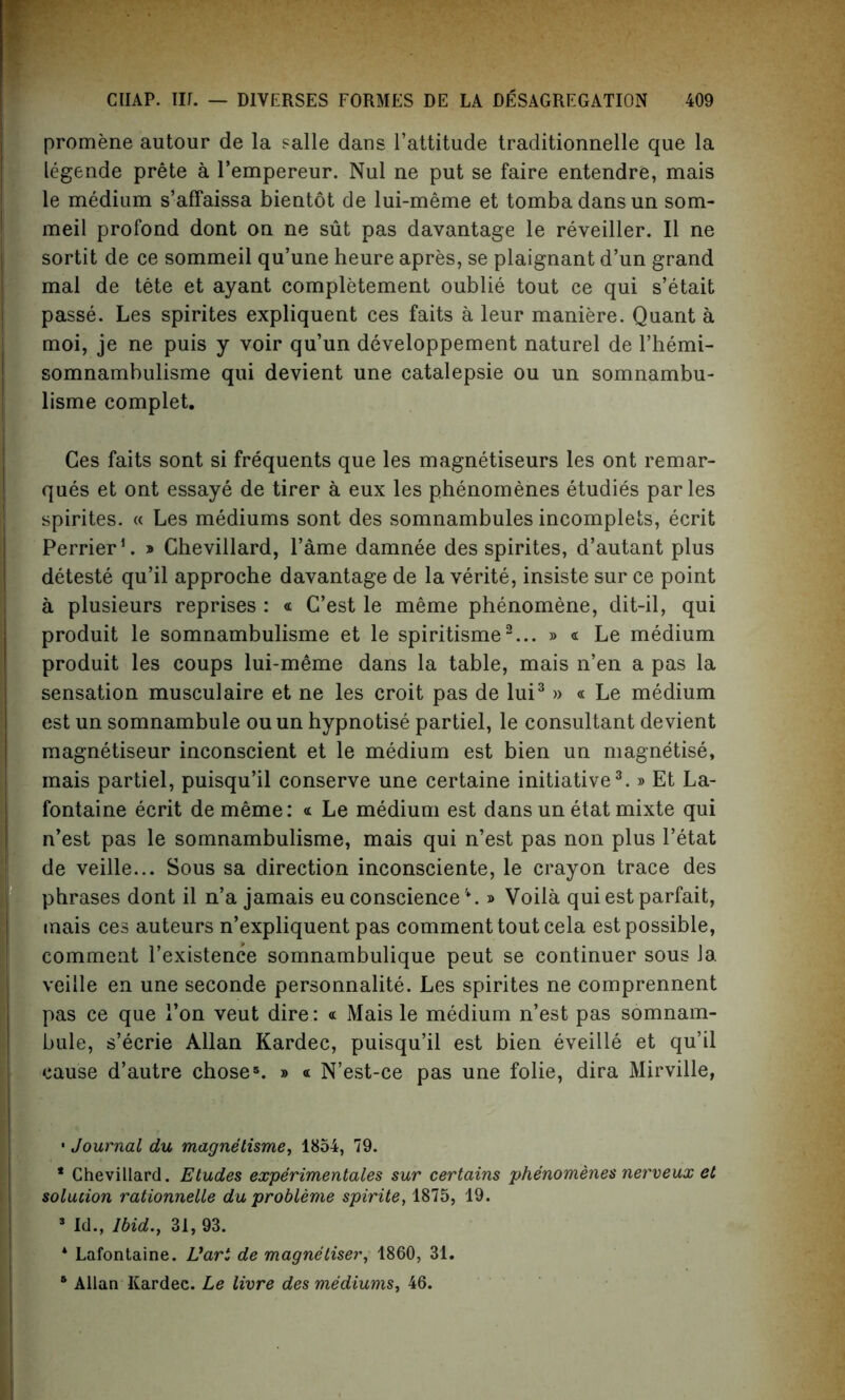 promene autour de la salle dans l’attitude traditionnelle que la legende prete a l’empereur. Nul ne put se faire entendre, mais le medium s’affaissa bientot de lui-meme et tomba dans un som- meil profond dont on ne sut pas davantage le reveiller. II ne sortit de ce sommeil qu’une heure apres, se plaignant d’un grand mal de tete et ayant eompletement oublie tout ce qui s’etait passe. Les spirites expliquent ces faits a leur maniere. Quant a moi, je ne puis y voir qu’un developpement naturel de l’hemi- somnambulisme qui devient une catalepsie ou un somnambu- lisme complet. Ces faits sont si frequents que les magnetiseurs les ont remar- ques et ont essaye de tirer a eux les phenomenes etudies paries spirites. « Les mediums sont des somnambules incomplets, ecrit Perrier1, * Chevillard, Tame damnee des spirites, d’autant plus deteste qu’il approche davantage de la verite, insiste sur ce point a plusieurs reprises : « C’est le meme phenomene, dit-il, qui produit le somnambulisme et le spiritisme2... » « Le medium produit les coups lui-meme dans la table, mais n’en a pas la sensation musculaire et ne les croit pas de lui3 » « Le medium est un somnambule ouun hypnotise partiel, le consultant devient magnetiseur inconscient et le medium est bien un magnetise, mais partiel, puisqu’il conserve une certaine initiative3.» Et La- fontaine ecrit de meme: « Le medium est dans un etat mixte qui n’est pas le somnambulisme, mais qui n’est pas non plus l’etat de veille... Sous sa direction inconsciente, le crayon trace des phrases dont il n’a jamais eu conscience » Voila qui est parfait, mais ces auteurs n’expliquent pas comment tout cela est possible, comment l’existence somnambulique peut se continuer sous Ja veille en une seconde personnalite. Les spirites ne comprennent pas ce que 1’on veut dire: « Mais le medium n’est pas somnam- bule, s’ecrie Allan Kardec, puisqu’il est bien eveille et qu’il cause d’autre chose5. » « N’est-ce pas une folie, dira Mirville, • Journal du magnetisme, 1854, 79. * Chevillard. Etudes experimentales sur certains phenomenes nerveux et solucion rationnelle du probleme spirite, 1875, 19. 3 Id., Ibid., 31, 93. * Lafontaine. Uari de magnetiser, 1860, 31. 6 Allan Kardec. Le livre des mediums, 46.