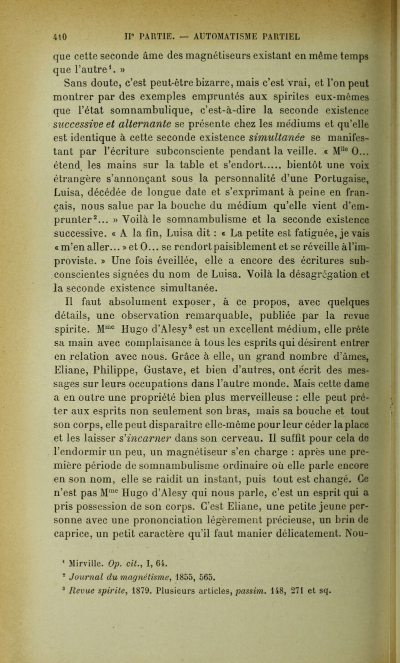 que cette seconde ame des magnetiseurs existant en meme temps que l’autre1. » Sans doute, c’est peut-etre bizarre, mais c’est vrai, et l’onpeut montrer par des exemples empruntes aux spirites eux-memes que l’etat somnambulique, c’est-a-dire la seconde existence successive et alternante se presente chez les me'diums et qu’elle est identique a cette seconde existence simultanee se manifes- tant par l’ecriture subconsciente pendant la veille. « Mlle 0... etend les mains sur la table et s’endort bientot une voix etrangere s’annongant sous la personnalite d’une Portugaise, Luisa, decedee de longue date et s’exprimant a peine en fran- gais, nous salue par la bouche du medium qu’elle vient d’em- prunter2... » Voila le somnambulisme et la seconde existence successive. « A la fin, Luisa dit: « La petite est fatiguee, je vais «m’enaller...» et 0... se rendortpaisiblement et se reveille al’im- proviste. » Une fois eveillee, elle a encore des ecritures sub- conscientes signees du nom de Luisa. Yoila la desagregation et la seconde existence simultanee. II faut absolument exposer, a ce propos, avec quelques details, une observation remarquable, publiee par la revue spirite. Mrae Hugo d’Alesy3 est un excellent medium, elle prete sa main avec complaisance a tous les esprits qui desirent entrer en relation avec nous. Grace a elle, un grand nombre d’ames, Eliane, Philippe, Gustave, et bien d’autres, ont ecrit des mes- sages sur leurs occupations dans l’autre monde. Mais cette dame a en outre une propriete bien plus merveilleuse : elle peut pre- ter aux esprits non seulement son bras, mais sa bouche et tout son corps, elle peut disparaitre elle-meme pour leur ceder la place et les laisser s'incarner dans son cerveau. II suffit pour cela de l’endormir un peu, un magnetiseur s’en charge : apres une pre- miere periode de somnambulisme ordinaire oil elle parle encore en son nom, elle se raidit un instant, puis tout est change. Ge n’est pas Mme Hugo d’Alesy qui nous parle, c’est un esprit qui a pris possession de son corps. G’est Eliane, une petite jeune per- sonne avec une prononciation legerement precieuse, un brin de caprice, un petit caractere qu’il faut manier delicatement. Nou- 1 Mirville. Op. cit., I, 64. s Journal du magnetisme, 1855, 565. 3 Revue spirite, 1879. Plusieurs articles, passim. 148, 271 et sq.