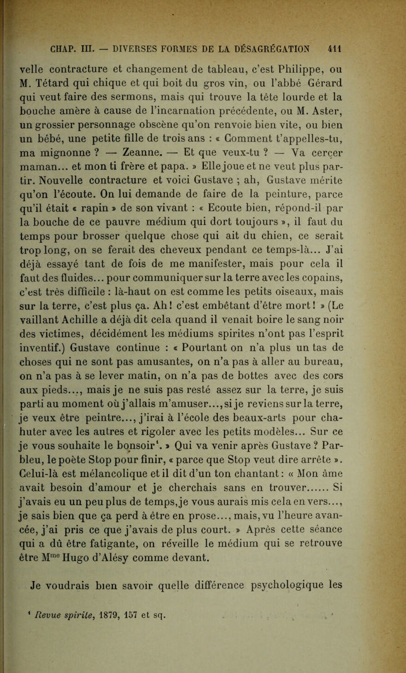 velle contracture et changement de tableau, c’est Philippe, ou M. Tetard qui chique et qui boit du gros yin, ou l’abbe Gerard qui veut faire des sermons, mais qui trouve la tete lourde et la bouche amere a cause de l’incarnation precedente, ou M. Aster, un grossier personnage obscene qu’on renvoie bien vite, ou bien un bebe, une petite fille de troisans : « Comment t’appelles-tu, ma mignonne ? — Zeanne. — Et que veux-tu ? — Ya cercer maman... et mon ti frere et papa. » Elle joue et ne veut plus par- tir. Nouvelle contracture et voici Gustave ; ah, Gustave merite qu’on l’ecoute. On lui demande de faire de la peinture, parce qu’il etait « rapin » de son vivant : « Ecoute bien, repond-il par la bouche de ce pauvre medium qui dort toujours », il faut du temps pour brosser quelque chose qui ait du chien, ce serait troplong, on se ferait des cheveux pendant ce temps-la... J’ai deja essay e tant de fois de me manifester, mais pour cela il faut des fluides... pour communiquer sur la terre avec les copains, c’est tres difficile : la-haut on est comme les petits oiseaux, mais sur la terre, c’est plus ga. Ah! c’est embetant d’etre mort! » (Le vaillant Achille a deja dit cela quand il venait boire le sang noir des victimes, decidement les mediums spirites n’ont pas l’esprit inventif.) Gustave continue : « Pourtant on n’a plus un tas de choses qui ne sont pas amusantes, on n’a pas a aller au bureau, on n’a pas a se lever matin, on n’a pas de bottes avec des cors aux pieds..., mais je ne suis pas reste assez sur la terre, je suis parti au moment oiij’allais m’amuser...,si je revienssur la terre, je veux etre peintre..., j’irai a l’ecole des beaux-arts pour cha- huter avec les autres et rigoler avec les petits modeles... Sur ce je vous souhaite le bonsoir1. ® Qui va venir apres Gustave ? Par- bleu, lepoete Stop pour finir, « parce que Stop veut dire arrete ». Celui-la est melancolique et il dit d’un ton chantant: « Mon ame avait besoin d’amour et je cherchais sans en trouver Si !j’avais eu un peu plus de temps, je vous aurais mis cela en vers..., je sais bien que ga perd a etre en prose..., mais,vu l’heure avan- cee, j’ai pris ce que j’avais de plus court. » Apres cette seance qui a du etre fatigante, on reveille le medium qui se retrouve etre MmeHugo d’Alesy comme devant. Je voudrais bien savoir quelle difference psychologique les