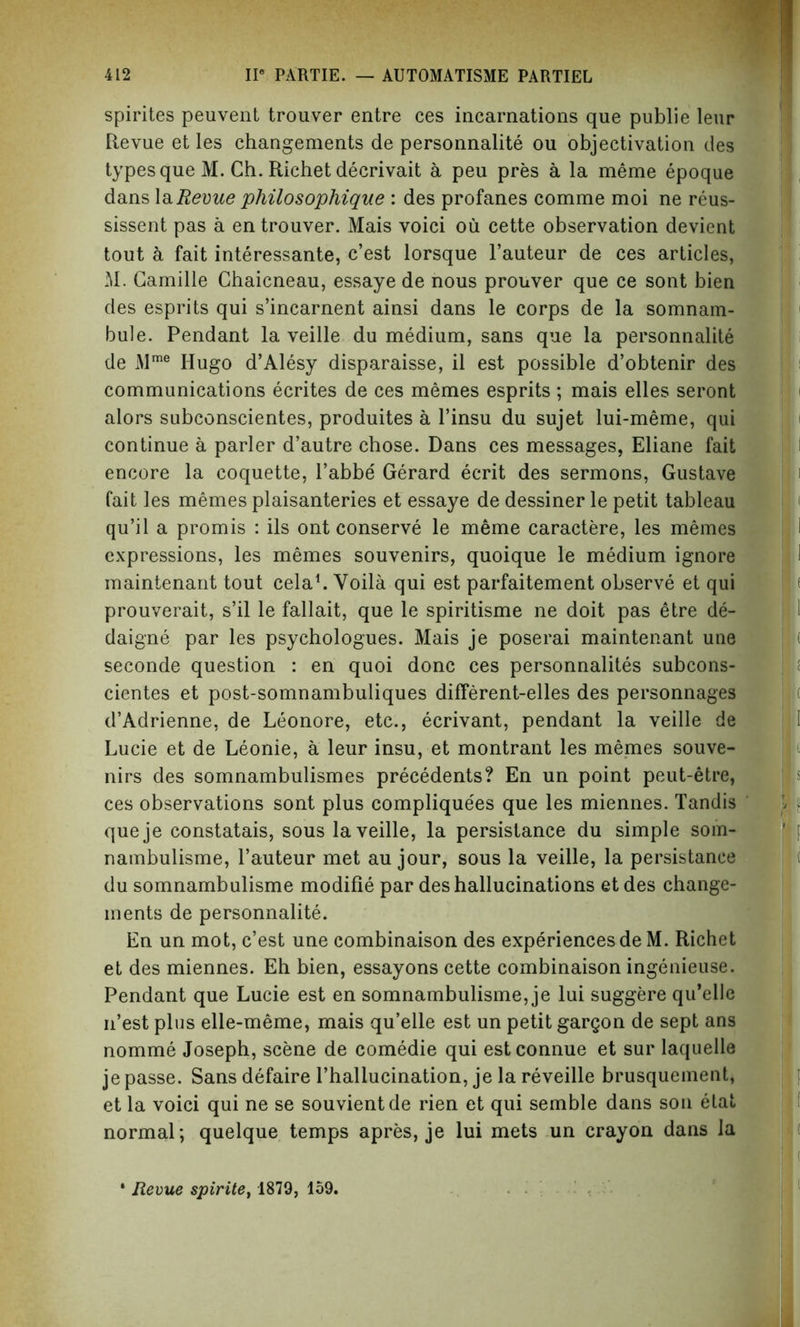 spirites peuvent trouver entre ces incarnations que publie leur Revue et les changements de personnalite ou objectivation des types que M. Ch. Richet decrivait a peu pres a la meme epoque dans la Revue philosophique : des profanes comme moi ne reus- sissent pas a en trouver. Mais voici ou cette observation devient tout a fait interessante, c’est lorsque l’auteur de ces articles, M. Camille Chaicneau, essaye de nous prouver que ce sont bien des esprits qui s’incarnent ainsi dans le corps de la somnam- bule. Pendant la veille du medium, sans que la personnalite de Mme Hugo d’Alesy disparaisse, il est possible d’obtenir des communications ecrites de ces memes esprits ; mais elles seront alors subconscientes, produites a l’insu du sujet lui-meme, qui continue a parler d’autre chose. Dans ces messages, Eliane fait encore la coquette, l’abbe Gerard ecrit des sermons, Gustave fait les memes plaisanteries et essaye de dessiner le petit tableau qu’il a promis : ils ont conserve le meme caractere, les memes expressions, les memes souvenirs, quoique le medium ignore maintenant tout cela1. Voila qui est parfaitement observe et qui prouverait, s’il le fallait, que le spiritisme ne doit pas etre de- daigne par les psychologues. Mais je poserai maintenant une seconde question : en quoi done ces personnalites subcons- cientes et post-somnambuliques different-elles des personnages d’Adrienne, de Leonore, etc., ecrivant, pendant la veille de Lucie et de Leonie, a leur insu, et montrant les memes souve- nirs des somnambulismes precedents? En un point peut-etre, ces observations sont plus compliquees que les miennes. Tandis queje constatais, sous la veille, la persistance du simple som- nambulisme, l’auteur met au jour, sous la veille, la persistance du somnambulisme modifie par des hallucinations et des change- ments de personnalite. En un mot, c’est une combinaison des experiences de M. Richet et des miennes. Eh bien, essayons cette combinaison ingenieuse. Pendant que Lucie est en somnambulisme, je lui suggere qu’elle n’est plus elle-meme, mais qu’elle est un petit gargon de sept ans nomme Joseph, scene de comedie qui estconnue et sur laquelle je passe. Sans defaire l’hallucination, je la reveille brusquement, et la voici qui ne se souvientde rien et qui semble dans son etat normal; quelque temps apres, je lui mets un crayon dans la