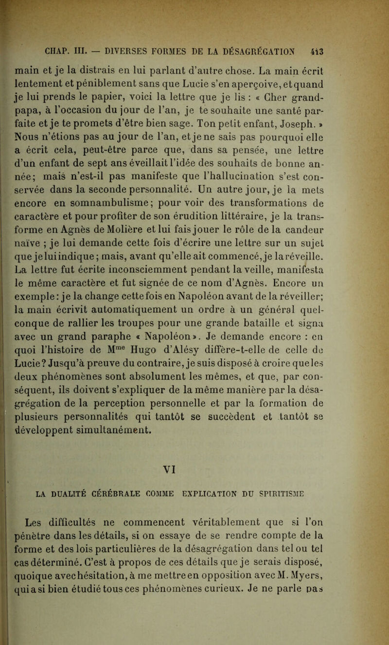 main et je la distrais en lui parlant d’autre chose. La main ecrit lentement et peniblement sans que Lucie s’en apergoive, etquand je lui prends le papier, voici la lettre que je lis : « Cher grand- papa, a l’occasion du jour de l’an, je tesouhaite une sante par- faite et je te promets d’etre bien sage. Ton petit enfant, Joseph.» Nous n’etions pas au jour de l’an, etjene sais pas pourquoielle a ecrit cela, peut-etre parce que, dans sa pensee, une lettre d’un enfant de sept ans eveillaitl’idee des souhaits de bonne an- nee; mais n’est-il pas manifeste que l’hallucination s’est con- servee dans la seconde personnalite. Un autre jour, je la mets encore en somnambulisme; pour voir des transformations de caractere et pour profiter de son erudition litteraire, je la trans- forme en Agnes deMoliere etlui faisjouer le role de la candeur naive ; je lui demande cette fois d’ecrire une lettre sur un sujet que jeluiindique; mais, avant qu’elleait commence, je lareveille. La lettre fut ecrite inconsciemment pendant laveille, manifesta le meme caractere et fut signee de ce nom d’Agnes. Encore un exemple: j e la change cette fois en Napoleon avant de la reveiller; la main ecrivit automatiquement un ordre a un general quel- conque de rallier les troupes pour une grande bataille et signa avec un grand paraphe « Napoleon®. Je demande encore : en quoi l’histoire de Mme Hugo d’Alesy differe-t-elle de celle do Lucie? Jusqu’a preuve du contraire, je suis dispose a croire que les deux phenomenes sont absolument les memes, et que, par con- sequent, ils doivent s’expliquer de la meme maniere par la desa- gregation de la perception personnelle et par la formation de plusieurs personnalites qui tantot se succedent et tantot se developpent simultanement. VI LA DUALITE CEREBRALE COMME EXPLICATION DU SPIRITISME Les difficulty ne commencent veritablement que si Ton penetre dans les details, si on essaye de se rendre compte de la cas determine. G’est a propos de ces details que je serais dispose, quoique avec hesitation, a me mettreen opposition avecM. Myers, quiasi bien etudietousces phenomenes curieux. Je ne parle pas