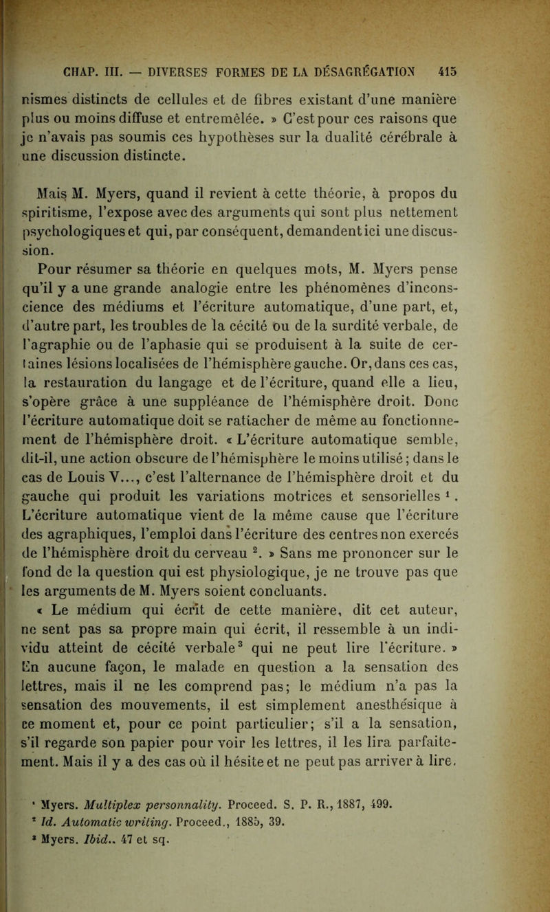 nismes distincts de cellules et de fibres existant d’une maniere plus ou moms diffuse et entremelee. » G’estpour ces raisons que jc n’avais pas soumis ces hypotheses sur la dualite cerebrale a une discussion distincte. Mais M. Myers, quand il revient a cette theorie, a propos du spiritisme, l’expose avec des arguments qui sont plus nettement psychologiqueset qui, par consequent, demandentici une discus- sion. Pour resumer sa theorie en quelques mots, M. Myers pense qu’il y a une grande analogie entre les phenomenes d’incons- cience des mediums et l’ecriture automatique, d’une part, et, d’autre part, les troubles de la cecite ou de la surdite verbale, de I’agraphie ou de l’aphasie qui se produisent a la suite de cer- (aines lesions localisees de l’he'misphere gauche. Or,dans ces cas, la restauration du langage et de l’ecriture, quand elle a lieu, s’opere grace a une suppleance de i’hemisphere droit. Done l’ecriture automatique doit se ratlacher de meme au fonctionne- ment de l’hemisphere droit. « L’ecriture automatique semble, dit-il, une action obscure de l’hemisphere le moins utilise; dans le cas de Louis V..., e’est l’alternance de 1’hemisphere droit et du gauche qui produit les variations motrices et sensorielles 1. L’ecriture automatique vient de la meme cause que l’ecriture des agraphiques, l’emploi dans l’ecriture des centres non exerces de l’hemisphere droit du cerveau 2. » Sans me prononcer sur le fond de la question qui est physiologique, je ne trouve pas que les arguments de M. Myers soient concluants. « Le medium qui ecrit de cette maniere, dit cet auteur, ne sent pas sa propre main qui ecrit, il ressemble a un indi- vidu atteint de cecite verbale3 qui ne peut lire l*ecriture. » Gn aucune fagon, le malade en question a la sensation des lettres, mais il ne les comprend pas; le medium n’a pas la sensation des mouvements, il est simplement anesthe'sique a ce moment et, pour ce point particular; s’il a la sensation, s’il regarde son papier pour voir les lettres, il les lira parfaite- ment. Mais il y a des cas ou il hesite et ne peut pas arriver a lire, ‘ Myers. Multiplex personnality. Proceed. S. P. R., 1887, 499. * Id. Automatic writing. Proceed., 1885, 39. a Myers. Ibid.. 47 et sq.