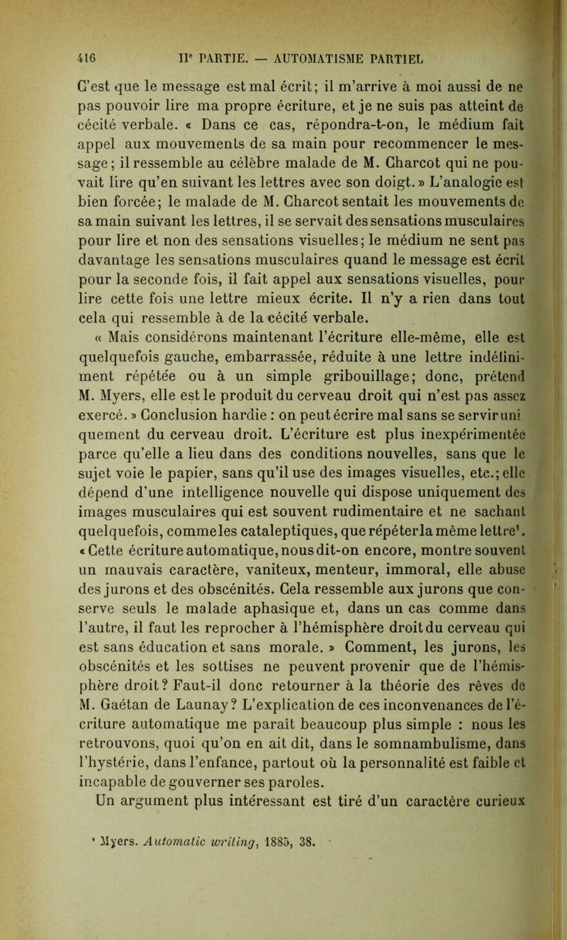 G’est que le message estmal ecrit; il m’arrive a moi aussi de ne pas pouvoir lire ma propre ecriture, et je ne suis pas atteint de cecite verbale. « Dans ce cas, repondra-t-on, le medium fait appel aux mouvements de sa main pour recommencer le mes- sage; ilressemble au celebre malade de M. Charcot qui ne pou- vait lire qu’en suivant les lettres avec son doigt.» L’analogie est bien forcee; le malade de M. Charcot sentait les mouvements de samain suivant les lettres, il se servait des sensations musculaires pour lire et non des sensations visuelles; le medium ne sent pas davantage les sensations musculaires quand le message est ecrit pour la seconde fois, il fait appel aux sensations visuelles, pour lire cette fois une lettre mieux ecrite. Il n’y a rien dans tout cela qui ressemble a de la cecite verbale. « Mais considerons maintenant l’ecriture elle-meme, elle est quelquefois gauche, embarrassee, reduite a une lettre indelini- ment repete'e ou a un simple gribouillage; done, pretend M. Myers, elle estle produitdu cerveau droit qui n’est pas asscz exerce.» Conclusion hardie : on peutecrire mal sans se serviruni quement du cerveau droit. L’ecriture est plus inexperimentee parce qu’elle a lieu dans des conditions nouvelles, sans que le sujet voie le papier, sans qu’il use des images visuelles, etc.; elle depend d’une intelligence nouvelle qui dispose uniquement des images musculaires qui est souvent rudimentaire et ne sachant quelquefois, commeles cataleptiques, que repeterla meme lettre1. «Cette ecriture automatique, nousdit-on encore, montre souvent un mauvais caractere, vaniteux, menteur, immoral, elle abuse des jurons et des obscenites. Cela ressemble aux jurons que con- serve seuls le malade aphasique et, dans un cas comme dans l’autre, il faut les reprocher a l’hemisphere droit du cerveau qui est sans education et sans morale. » Comment, les jurons, les obscenites et les sottises ne peuvent provenir que de l’hemis- phere droit? Faut-il done retourner a la theorie des reves do M. Gaetan de Launay? L’explication de ces inconvenances de 1*6- criture automatique me parait beaucoup plus simple : nous les retrouvons, quoi qu’on en ait dit, dans le somnambulisme, dans l’hysterie, dans l’enfance, partout oil la personnalite est faible et incapable de gouverner ses paroles. Un argument plus interessant est tire d’un caractere curieux • Myers. Automatic writing, 1885, 38.