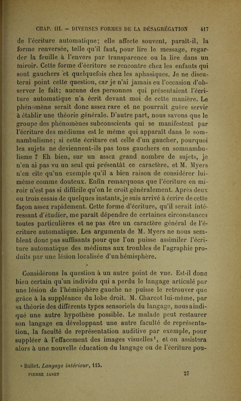 cle Pecriture automatique; elle affecte souvent, parait-il, la forme renversee, telle qu’il faut, pour lire le message, regar- der la feuille a l’envers par transparence ou la lire dans un miroir. Cette forme d’ecriture se rencontre chez les enfants qui sont gauchers et quelquefois chez les aphasiques. Je ne discu- terai point cette question, car je n’ai jamais eu Poccasion d’ob- server le fait; aucune des personnes qui presentaient Pecri- ture automatique n’a ecrit devant moi de cette maniere. Le phenomene serait done assez rare et ne pourrait guere servir a etablir une theorie generale. D’autre part, nous savons que le groupe des phenomenes subconscients qui se manifestent par Pecriture des mediums est le meme qui apparait dans le som- nambulisme; si cette ecriture est celle d’un gaucher, pourquoi les sujets ne deviennent-ils pas tous gauchers en somnambu- lisme ? Eh bien, sur un assez grand nombre de sujets, je n’en ai pas vu un seul qui pre'sentat ce caractere, et M. Myers n’en cite qu’un exemple qu’il a bien raison de considerer lui- merne comme douteux. Enfin remarquons que Pecriture en mi- roir n’est pas si difficile qu’on le croit generalement. Apres deux ou trois essais de quelques instants, je suis arrive a ecrire de cette facon assez rapidement. Cette forme d’ecriture, qu’il serait inte- ressant d’etudier, me parait dependre de certaines circonstanccs toutes particulieres et ne pas etre un caractere general de Pe- criture automatique. Les arguments de M. Myers ne nous sem- blent done pas suffisants pour que l’on puisse assimiler Pecri- ture automatique des mediums aux troubles de l’agraphie pro- duits par une lesion localisee d’un hemisphere. Considerons la question a un autre point de vue. Est-il done bien certain qu’un individu qui a perdu le langage articule par une lesion de l’hemisphere gauche ne puisse le retrouver que grace a la suppleance du lobe droit. M. Charcot lui-meme, par sa theorie des differents types sensoriels du langage, nousaindi- que une autre hypothese possible. Le malade peut restaurer son langage en developpant une autre faeulte de representa- tion, la faeulte de representation auditive par exemple, pour suppleer a l’effacement des images visuelles1, et on assistera alors a une nouvelle education du langage ou de Pecriture pou- • Ballet. Langage interieur, 115. PIERRE JANET 27