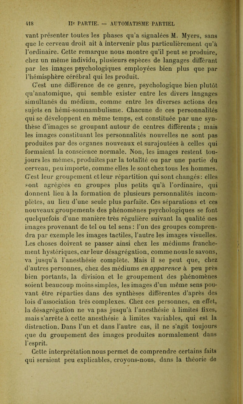 vant presenter toutes les phases qu’a signalees M. Myers, sans que le cerveau droit ait a intervenir plus particulierement qu’a l’ordinaire. Cette remarque nous montre qu’il peut se produire, chez un meme individu, plusieurs especes de langages differant par les images psychologies employees bien plus que par l’hemisphere cerebral qui les produit. G’est une difference de ce genre, psychologique bien plutot qu’anatomique, qui semble exister entre les divers langages simultanes du medium, comme entre les diverses actions des sujets en hemi-somnambulisme. Chacune de ces personnalites qui se developpent en meme temps, est constitute par une syn- these d’images se groupant autour de centres differents ; mais les images constituant les personnalites nouvelles ne sont pas produites par des organes nouveaux et surajoutees a celles qui formaient la conscience normale. Non, les images restent tou- jours les memes, produites par la totallte ou par une partie du cerveau, peuimporte, comme elles le sont chez tous les hommes. G’est leur groupement etleur repartition qui sont changes: elles sont agregees en groupes plus petits qu’a l’ordinaire, qui donnent lieu a la formation de plusieurs personnalites incom- pletes, au lieu d’une seule plus parfaite. Ces separations et ces nouveaux groupements des phenomenes psychologiques se font quelquefois d’une maniere tres reguliere suivant la qualite aes images provenant de tel ou tel sens: l’un des groupes compren- dra par exemple les images tactiles, l’autre les images visuelles. Les choses doivent se passer ainsi chez les mediums franche- ment hysteriques, car leur desagregation, comme nous le savons, va jusqu’a l’aneslhesie complete. Mais il se peut que, chez d’autres personnes, chez des mediums en apparence a peu pres bien portants, la division et le groupement des phenomenes soient beaucoup moins simples, les images d’un meme sens pou- vant etre reparties dans des syntheses dilferentes d’apres des lois dissociation tres complexes. Chez ces personnes, en effet, la desagregation ne va pas jusqu’a l’anesthesie a limited fixes, mais s’arrete a cette anesthesie a limites variables, qui est la distraction. Dans l’un et dans l’autre cas, il ne s’agit toujours que du groupement des images produites normalement dans l’esprit. Cette interpretation nous permet de comprendre certains faits qui seraient peu explicates, croyons-nous, dans la theorie de