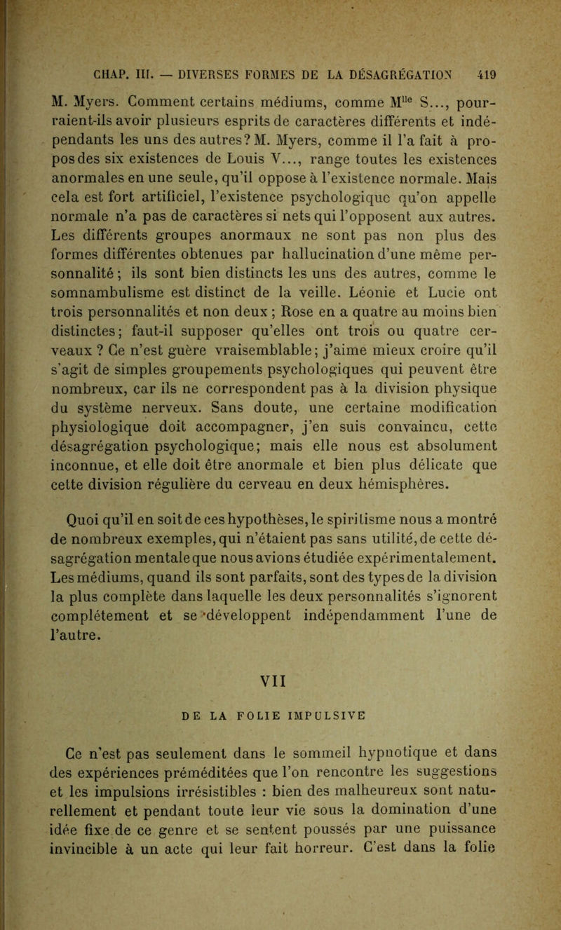 M. Myers. Comment certains mediums, comme M1!e S..., pour- raient-ils avoir plusieurs esprits de caracteres differents et inde- pendants les uns des autres?M. Myers, comme il l’a fait a pro- posdes six existences de Louis V..., range toutes les existences anormales en une seule, qu’il oppose a l’existence normale. Mais cela est fort artificiel, l’existence psychologique qu’on appelle normale n’a pas de caracteres si nets qui Fopposent aux autres. Les differents groupes anormaux ne sont pas non plus des formes differentes obtenues par hallucination d’une meme per- sonnalite; ils sont bien distincts les uns des autres, comme le somnambulisme est distinct de la veille. Leonie et Lucie ont trois personnalites et non deux ; Rose en a quatre au moins bien distinctes; faut-il supposer qu’elles ont trois ou quatre cer- veaux ? Ce n’est guere vraisemblable; j’aime mieux croire qu’il s’agit de simples groupements psychologiques qui peuvent etre nombreux, car ils ne correspondent pas a la division physique du systeme nerveux. Sans doute, une certaine modification physiologique doit accompagner, j’en suis convaincu, cettc desagregation psychologique; mais elle nous est absolument inconnue, et elle doit etre anormale et bien plus delicate que cette division reguliere du cerveau en deux hemispheres. Quoi qu’il en soit de ces hypotheses, le spiri tisme nous a montre de nombreux exemples,qui n’etaient pas sans utilite, de cette de- sagregation mentaleque nous avions etudiee experimentalement. Les mediums, quand ils sont parfaits, sont des types de la division la plus complete dans laquelle les deux personnalites s’ignorent completement et se ‘developpent independamment l’une de l’autre. VII DE LA FOLIE IMPULSIVE Ce n’est pas seulement dans le sommeil hypnotique et dans des experiences premeditees que l’on rencontre les suggestions et les impulsions irresistibles : bien des malheureux sont natu- rellement et pendant toute leur vie sous la domination d’une idee fixe de ce genre et se sentent pousses par une puissance invincible a un acte qui leur fait horreur. C’est dans la folio