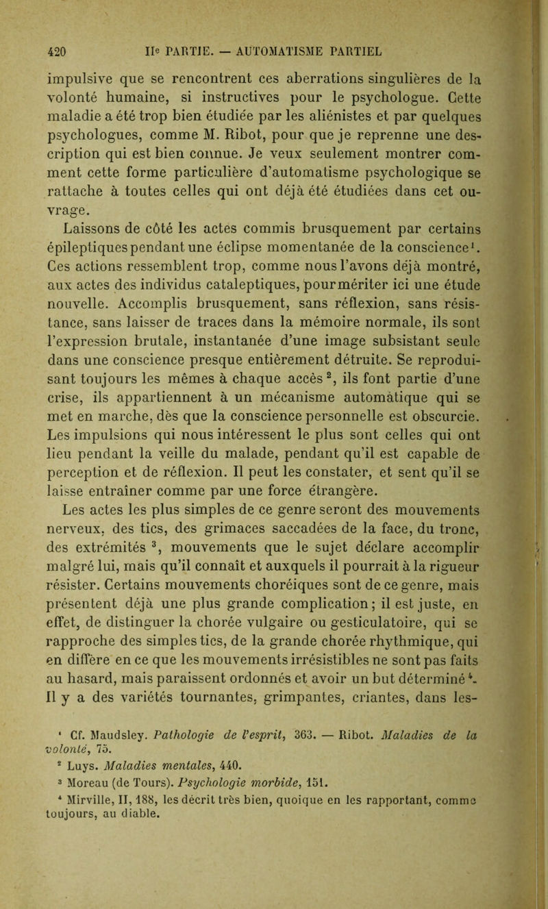 impulsive que se rencontrent ces aberrations singulieres de la volonte humaine, si instructives pour le psychologue. Cette maladie a ete trop bien etudie'e par les alienistes et par quelques psychologues, comme M. Ribot, pour que je reprenne une des- cription qui est bien connue. Je veux seulement montrer com- ment cette forme particuliere d’automatisme psychologique se rattaehe a toutes celles qui ont dejaete etudiees dans cet ou- vrage. Laissons de c6te les actes commis brusquement par certains epileptiques pendant une eclipse momentanee de la conscience1. Ces actions ressemblent trop, comme nousl’avons deja montre, aux actes des individus cataleptiques, pourmeriter ici une etude nouvelle. Accomplis brusquement, sans reflexion, sans resis- tance, sans laisser de traces dans la memoire normale, ils sont l’expression brutale, instantanee d’une image subsistant seule dans une conscience presque entierement detruite. Se reprodui- sant toujours les memes a chaque acces 2, ils font partie d’une crise, ils appartiennent a un mecanisme automatique qui se met en marche, des que la conscience personnelle est obscurcie. Les impulsions qui nous interessent le plus sont celles qui ont lieu pendant la veille du malade, pendant qu’il est capable de perception et de reflexion. II peut les constater, et sent qu’il se laisse entrainer comme par une force etrangere. Les actes les plus simples de ce genre seront des mouvements nerveux, des tics, des grimaces saccadees de la face, du tronc, des extremites 3, mouvements que le sujet de'clare accomplir malgre lui, mais qu’il connait et aux quels il pourrait a la rigueur register. Certains mouvements choreiques sont dece genre, mais presentent deja une plus grande complication; il est juste, en effet, de distinguer la choree vulgaire ou gesticulatoire, qui se rapproche des simples tics, de la grande choree rhythmique, qui en differe en ce que les mouvements irresistibles ne sont pas faits au hasard, mais paraissent ordonnes et avoir un but determine4- II y a des varietes tournantes, grimpantes, criantes, dans les- ' Cf. Maudsley. Pathologie de Vesprit, 363. — Ribot. Maladies de la volonte, 75. * Luys. Maladies mentales, 440. 3 Moreau (de Tours). Psychologie morbide, 151. * Mirville, II, 188, les decrit trfcs bien, quoique en les rapportant, comme toujours, au diable.