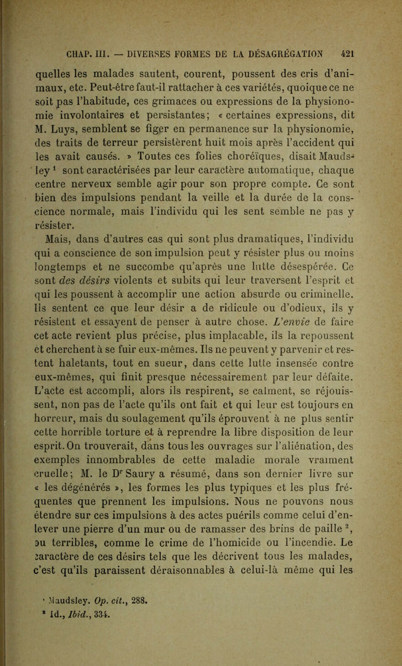 quelles les malades sautent, courent, poussent des cris d’ani- maux, etc. Peut-etre faut-il rattacher a ces varietes, quoique ce ne soit pas rhabitude, ces grimaces ou expressions de la physiono- mie involontaires et persistantes; « certaines expressions, dit M. Luys, semblent se figer en permanence sur la physionomie, des traits de terreur persisterent huit mois apres l’accident qui les avait causes. » Toutes ces folies chorei'ques, disaitMauds- ley1 sont caracterisees par leur caractere automatique, chaque centre nerveux semble agir pour son propre compte. Ge sont bien des impulsions pendant la veille et la duree de la cons- cience normale, mais l’individu qui les sent semble ne pas y resister. Mais, dans d’autres cas qui sont plus dramatiques, l’individu qui a conscience de son impulsion peut y resister plus ou inoins longtemps et ne succombe qu’apres une lutte desesperee. Ce sont des desirs violents et subits qui leur traversent l’esprit et qui les poussent a accomplir une action absurde ou criminelle. IIs sentent ce que leur desir a de ridicule ou d’odieux, ils y resistent et essayent de penser a autre chose. L’envie de faire cet acte revient plus precise, plus implacable, ils la repoussent et cherchent a se fuir eux-memes. Ils ne peuvent y parvenir et res- tent haletants, tout en sueur, dans cette lutte insense'e contre eux-memes, qui Unit presque necessairement par leur defaite. L’acte est accompli, alors ils respirent, se calment, se rejouis- sent, non pas de l’acte qu’ils ont fait et qui leur est toujours en horreur, mais du soulagement qu’ils eprouvent a ne plus sentir cette horrible torture et a reprendre la libre disposition de leur esprit.On trouverait, dans tousles ouvrages sur l’alienation, des exemples innombrables de cette maladie morale vraiment cruelle; M. le Dp Saury a resume, dans son dernier livre sur « les degeneres », les formes les plus typiques et les plus fre- quentes que prennent les impulsions. Nous ne pouvons nous etendre sur ces impulsions a des actes puerils comme celui d’en- lever une pierre d’un mur ou de ramasser des brins de paille 2, du terribles, comme le crime de l’homicide ou l’incendie. Le zaractere de ces desirs tels que les decrivent tous les malades, c’est qu’ils paraissent deraisonnables a celui-la meme qui les • Maudsley. Op. cit., 288.