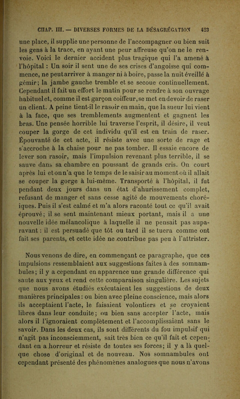 line place, il supplie une personne de l’accompagner ou bien suit les gens a la trace, en ayant une peur affreuse qu’on ne le ren- voie. Void le dernier accident plus tragique qui l’a amene a l’hopital : Un soir il sent une de ses crises d’angoisse qui com- mence, ne peutarriver a manger ni a boire, passe la nuit eveille a gemir; la jambe gauche tremble et se secoue continuellement. Cependant il fait un effort le matin pour se rendre a son ouvrage habituel et, comme il est gargon coiffeur, se met en devoir de raser un client. A peine tient-il le rasuir en main, que la sueur lui vient a la face, que ses tremblements augmentent et gagnent les bras. Une pensee horrible lui traverse l’esprit, il desire, il veut couper la gorge de cet individu qu’il est en train de raser. Epouvante de cet acte, il resiste avec une sorte de rage et s’accroche a la chaise pour ne pas tomber. 11 essaie encore de lever son rasoir, mais l’impulsion revenant plus terrible, il se sauve dans sa chambre en poussant de grands cris. On court apres lui etonn’a que le temps de lesaisirau moment oiiil allait se couper la gorge a lui-meme. Transports a l’hopital, il fut pendant deux jours dans un etat d’ahurissement complet, refusant de manger et sans cesse agite de mouvements chore- iques. Puis il s’est calme et m’a alors raconte tout ce qu’il avait eprouve; il se sent maintenant mieux portant, mais il a une nouvelle idee melancolique a laquelle il ne pensait pas aupa- ravant: il est persuade que tot ou tard il se tuera comme ont fait ses parents, et cette idee ne -contribue pas peu a l’attrister. Nousvenons de dire, en commengant ce paragraphe, que ces impulsions ressemblaient aux suggestions faites a des somnam- bules; il y a cependant enapparence une grande difference qui saute aux yeux et rend cette comparaison singuliere. Les sujets que nous avons Studies exScutaient les suggestions de deux manieres principales: ou bien avec pleine conscience, mais alors ils acceptaient l’acte, le faisaient volontiers et se croyaient libres dans leur conduite; ou bien sans accepter l’acte, mais alors il l’ignoraient completement et l’accomplissaient sans le savoir. Dans les deux cas, ils sont diffSrents du fou impulsif qui n’agit pas inconsciemment, sait tres bien ce qu’il fait et cepen- dant en a horreur et rSsiste de toutes ses forces; il y a la quel- que chose d’original et de nouveau. Nos somnambules ont cependant prSsentS des phSnomenes analogues que nous n’avons