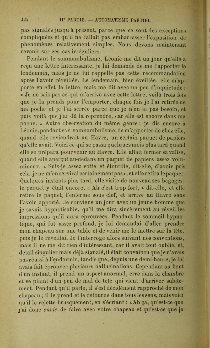 pas signales jusqu’a present, parce que ce sont des exceptions compliquees et qu’il ne fallait pas embarrasser l’exposition do phenomenes relativement simples. Nous devons maintenant revenir sur ces cas irreguliers. Pendant le somnambulisme, Leonie me dit un jour qu’elle a regu une lettre interessante, je lui demande de.me l’apporter le lendemain, mais je ne lui rappelle pas cette recommandation apres l’avoir reveillee. Le lendemain, bien eveillee, elle m’ap- porte en effet la lettre, mais me dit avec un peu d’inquietude : « Je ne sais pas ce qui m’arrive avec cette lettre, voila trois fois que je la prends pour l’emporter, chaque fois je l’ai retiree de ma poche et je Pai serree parce que je n’en ai pas besoin, et puis voila que j’ai du la reprendre, car elle est encore dans ma poche. » Autre observation du meme genre : je dis encore a Leonie,pendant son somnambulisme, dem’apporter de chez elle, quand elle reviendrait au Havre, un certain paquet de papiers qu’elle avait. Yoici ce qui se passa quelquesmois plus tard quand elle se prepara pourvenir au Havre. Elle allait fermer savalise, quand elle apercut au-dedans un paquet de papiers assez volu- mineux. « Suis-je assez sotte et etourdie, dit-elle, d’avoir pris cela,je ne m’enservirai certainement pas», et elle retirale paquet. Quelques instants plus tard, ellevisite de nouveau ses bagages: le paquet y etait encore. « Ah c’est trop fort, j> dit-elle, et elle retire le paquet, l’enferme sous clef, et arrive au Havre sans l’avoir apporte. Je conviens unjour avec un jeune homme que je savais hypnotisable, qu’il me dira sincerement au reveil les impressions qu’il aura eprouvees. Pendant le sommeil hypno- tique, qui fut assez profond, je lui demandai d’aller prendre mon chapeau sur une table et de venir me le mettre sur la tete, puis je le reveillai. Je l’interroge alors suivant nos conventions, mais il ne me dit rien d’interessant, car il avait tout oublie, et, detail singulier mais deja signale, il etait convaincu que je n’avais pasreussi a l’endormir, tandis que, depuisune demi-heure, je lui avais fait eprouver plusieurs hallucinations. Gependant au bout d’un instant, il prend un aspect anormal, erre dans la chambre et se plaint d’un peu de mal de tete qui vient d’arriver subite- ment. Pendant qu’il parle, il s’estdecidementrapproche demon chapeau ; il le prend etle retourne dans tousles sens, maisvoici qu’il le rejette brusquement, en s’ecriant: «Ah ga, qu’est-ce que j’ai done envie de faire avec voire chapeau et qu’est-ce que je