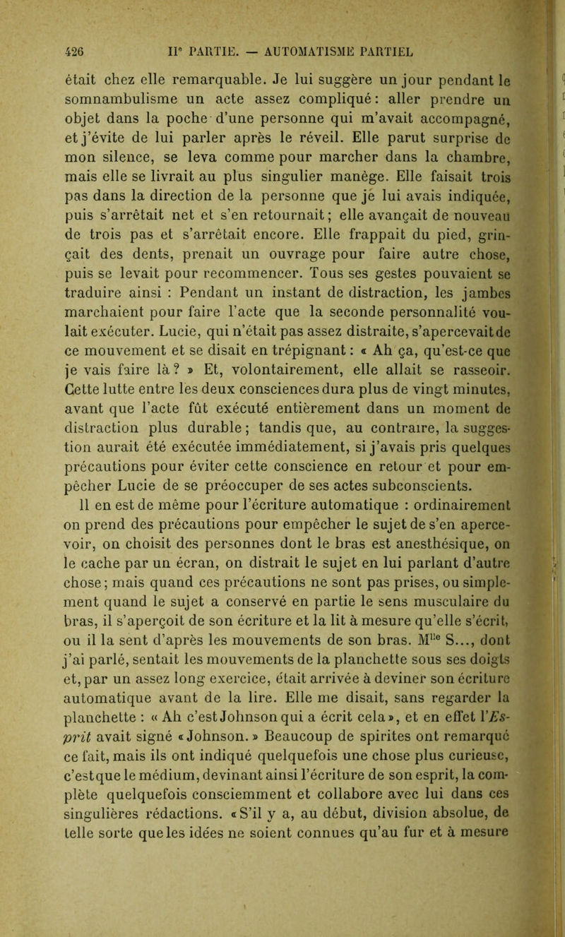 etait chez elle remarquable. Je lui suggere un jour pendant le somnambulisme un aete assez complique: aller prendre un objet dans la poche d’une personne qui m’avait accompagne, etj’evite de lui parler apres le reveil. Elle parut surprise de mon silence, se leva comme pour marcher dans la chambre, mais elle se livrait au plus singulier manege. Elle faisait trois pas dans la direction de la personne que je lui avais indiquee, puis s’arretait net et s’en retournait; elle avangait de nouveau de trois pas et s’arretait encore. Elle frappait du pied, grin- gait des dents, prenait un ouvrage pour faire autre chose, puis se levait pour recommencer. Tous ses gestes pouvaient se traduire ainsi : Pendant un instant de distraction, les jambcs marchaient pour faire l’acte que la seconde personnalite vou- lait executer. Lucie, qui n’etait pas assez distraite, s’apercevaitde ce mouvement et se disait en trepignant: « Ah ga, qu’est-ce que je vais faire la? » Et, volontairement, elle allait se rasseoir. Cette lutte entre les deux consciences dura plus de vingt minutes, avant que l’acte fut execute entierement dans un moment de distraction plus durable; tandis que, au contraire, la sugges- tion aurait ete executee immediatement, si j’avais pris quelques precautions pour eviter cette conscience en retour et pour em- pecher Lucie de se preoccuper de ses actes subconscients. 11 en est de meme pour l’ecriture automatique : ordinairement on prend des precautions pour empecher le sujet de s’en aperce- voir, on choisit des personnes dont le bras est anesthesique, on le cache par un ecran, on distrait le sujet en lui parlant d’autre chose; mais quand ces precautions ne sont pas prises, ou simple- ment quand le sujet a conserve en partie le sens musculaire du bras, il s’apergoit de son ecriture et la lit a mesure qu’elle s’ecrit, ou il la sent d’apres les mouvements de son bras. Mlle S..., dont j’ai parle, sentait les mouvements de la planchette sous ses doigts et, par un assez long exercice, etait arrivee a deviner son ecriture automatique avant de la lire. Elle me disait, sans regarder la planchette : « Ah c’est Johnson qui a ecrit cela», et en effet Y Es- prit avait signe «Johnson.» Beaucoup de spirites ont remarquc ce fait, mais ils ont indique quelquefois une chose plus curieusc, c’estque le medium, devinant ainsi l’ecriture de son esprit, la com- plete quelquefois consciemment et collabore avec lui dans ces singulieres redactions. « S’il y a, au debut, division absolue, de telle sorte que les ide'es ne soient connues qu’au fur et a mesure