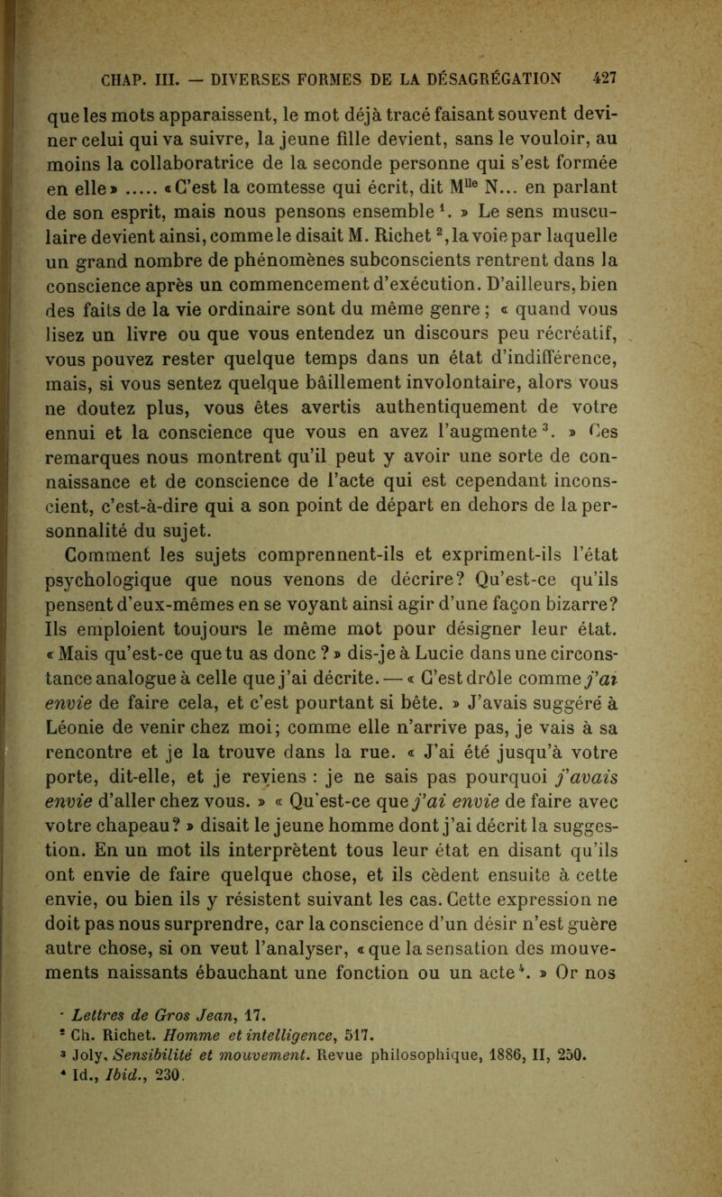 que les mots apparaissent, le mot deja trace faisant souvent devi- ner celui quiva suivre, la jeune fille devient, sans le vouloir, au moins la collaboratrice de la seconde personne qui s’est formee en elle» «C’est la comtesse qui ecrit, dit MUe N... en parlant de son esprit, mais nous pensons ensemble1. » Le sens muscu- laire devient ainsi, commele disait M. Richet 2,lavoiepar laquelle un grand nombre de phenomenes subconscients rentrent dans la conscience apres un commencement d’execution. D’ailleurs, bien des fails de la vie ordinaire sont du meme genre; « quand vous lisez un livre ou que vous entendez un discours peu recreatif, vous pouvez rester quelque temps dans un etat d’indifference, mais, si vous sentez quelque baillement involontaire, alors vous ne doutez plus, vous etes avertis authentiquement de votre ennui et la conscience que vous en avez l’augmente3. » Ces remarques nous montrent qu’il peut y avoir une sorte de con- naissance et de conscience de l’acte qui est cependant incons- cient, c’est-a-dire qui a son point de depart en dehors de la per- sonnalite du sujet. Comment les sujets comprennent-ils et expriment-ils l’etat psychologique que nous venons de decrire? Qu’est-ce qu’ils pensent d’eux-memes en se voyant ainsi agir d’une fagon bizarre? Ils emploient toujours le meme mot pour designer leur etat. «Mais qu’est-ce que tu as done ? » dis-je a Lucie dans une circons- tance analogue a celle quej’ai decrite. —« G’estdrdle comm efai envie de faire cela, et e’est pourtant si bete. » J’avais suggere a Leonie de venir chez moi; comme elle n’arrive pas, je vais a sa rencontre et je la trouve dans la rue. « J’ai ete jusqu’a votre porte, dit-elle, et je reviens : je ne sais pas pourquoi favais envie d’aller chez vous. » « Qu’est-ce que fai envie de faire avec votre chapeau? » disait le jeune homme dont j’ai deerit la sugges- tion. En un mot ils interpretent tous leur etat en disant qu’ils ont envie de faire quelque chose, et ils cedent ensuite a cette envie, ou bien ils y resistent suivant les cas. Gette expression ne doit pas nous surprendre, car la conscience d’un desir n’est guere autre chose, si on veut l’analyser, cque la sensation des mouve- ments naissants ebauchant une fonction ou un acte4. » Or nos * Lettres de Gros Jean, 17. 5 Ch. Richet. Homme et intelligence, 517. 3 Joly, Sensibilite et mouvement. Revue philosophique, 1886, II, 250. 4 Id., Ibid., 230,