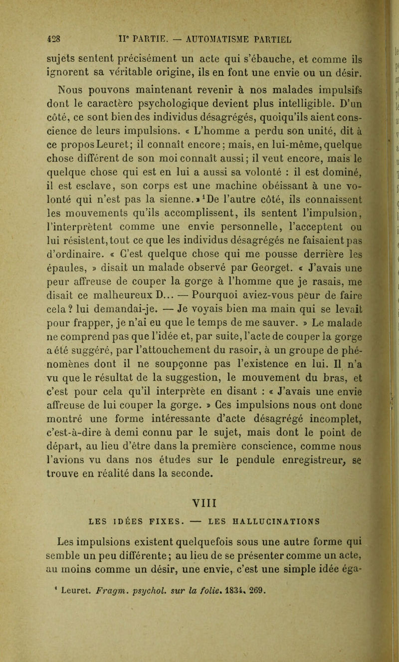 sujets sentent precisement un acte qui s’ebauche, et comme ils ignorent sa veritable origine, ils en font une envie ou un desir. Nous pouvons maintenant revenir a nos malades impulsifs dont le caractere psychologique devient plus intelligible. D’un cote, ce sont biendes individus desagreges, quoiqu’ils aient cons- cience de leurs impulsions. « L’homme a perdu son unite, dit a ce proposLeuret; il connait encore; mais, en lui-meme, quelque chose different de son moi connait aussi; il veut encore, mais le quelque chose qui est en lui a aussi sa volonte : il est domine, il est esclave, son corps est une machine obeissant a une vo- lonte qui n’est pas la sienne.^De F autre c6te, ils connaissent les mouvements qu’ils accomplissent, ils sentent l’impulsion, Finterpretent comme une envie personnelle, l’acceptent ou lui resistent,tout ce que les individus desagreges ne faisaientpas d’ordinaire. « G’est quelque chose qui me pousse derriere les epaules, » disait un malade observe par Georget. « J’avais une peur affreuse de couper la gorge a l’homme que je rasais, me disait ce malheureux D... — Pourquoi aviez-vous peur de faire cela? lui demandai-je. — Je voyais bien ma main qui se levait pour frapper, je n’ai eu que le temps de me sauver. » Le malade ne comprend pas que l’idee et. par suite, l’acte de couper la gorge aete suggere, par Fattouchement du rasoir, a un groupe de phe- nomenes dont il ne soupgonne pas l’existence en lui. Il n’a vu que le resultat de la suggestion, le mouvement du bras, et c’est pour cela qu’il interprete en disant : « J’avais une envie affreuse de lui couper la gorge. » Ges impulsions nous ont done montre une forme interessante d’acte desagrege incomplet, e’est-a-dire a demi connu par le sujet, mais dont le point de depart, au lieu d’etre dans la premiere conscience, comme nous l’avions vu dans nos etudes sur le pendule enregistreur, se trouve en realite dans la seconde. VIII LES IDEES FIXES. — LES HALLUCINATIONS Les impulsions existent quelquefois sous une autre forme qui semble un peu differente; au lieu de se presenter comme un acte, au moins comme un desir, une envie, c’est une simple idee ega- 1 Leuret. Fragm. psychol. sur la folie. 1834, 269.