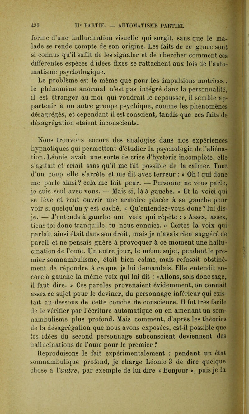 forme d’une hallucination visuelle qui surgit, sans que le ma* lade se rende compte de son origine. Les faits de ce genre sont si connus qu’il suffit de les signaler et de chercher comment ces differentes especes d’idees fixes se rattachent aux lois de l’auto- matisme psychologique. Le probleme est le meme que pour les impulsions motrices . le phenomene anormal n’est pas inte'gre dans la personnalite, il est etranger au moi qui voudrait le repousser, il semble ap- partenir a un autre groupe psychique, comme les phenomenes desagre'ges, et cependant il est conscient, tandis que ces faits de desagregation etaient inconscients. Nous trouvons encore des analogies dans nos experiences hypnotiques qui permettent d’etudier la psychologie del’aliena- tion. Leonie avait une sorte de crise d’hysterie incomplete, elle s’agitait et criait sans qu’il me fut possible de la calmer. Tout d’un coup elle s’arrete et me dit avec terreur : « Oh! qui done me parle ainsi ? cela me fait peur. — Personne ne vous parle, je suis seul avec vous. — Mais si, la a gauche. » Et la voici qui se leve et veut ouvrir une armoire placee a sa gauche pour voir si quelqu’un y est cache. « Qu’entendez-vous done ? lui dis- je. — J’entends a gauche une voix qui repete : « Assez, assez, tiens-toi done tranquiile, tu nous ennuies. » Gertes la voix qui parlait ainsi etait dans son droit, mais je n’avais rien suggere de pared et ne pensais guere a provoquer a ce moment une hallu- cination de 1’ouie. Un autre jour, le m6me sujet, pendant le pre- mier somnambulisme, etait bien calme, mais refusait obstine- ment de repondre a ce que je lui demandais. Elle entendit en- core a gauche la meme voix qui lui dit : «Allons, sois done sage, il faut dire. » Ges paroles provenaient evidemment, on connait assez ce sujet pour le deviner, du personnage inferieur qui exis- tait au-dessous de cette couche de conscience. Il fut tres facile de le verifier par l’ecriture automatique ou en amenant un som- nambulisme plus profond. Mais comment, d’apres les theories de la desagregation que nous avons exposees, est-il possible que les idees du second personnage subconscient deviennent des hallucinations de Pome pour le premier ? Reproduisons le fait experimentalement : pendant un etat somnambulique profond, je charge Leonie 3 de dire quelque chose a Xautre, par exemple de lui dire a Bonjour », puisje la