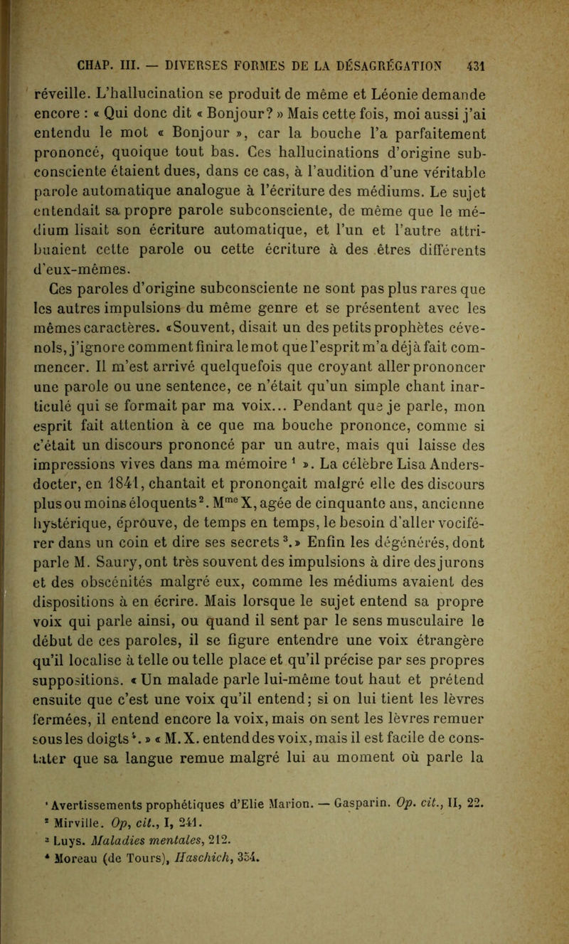 reveille. L’hallucination se produit de meme et Leonie demande encore : « Qui done dit« Bonjour? » Mais cette fois, moi aussi j’ai entendu le mot « Bonjour », car la bouche l’a parfaitement prononce, quoique tout bas. Ces hallucinations d’origine sub- consciente etaient dues, dans ce cas, a l’audition d’une ve'ritable parole automatique analogue a l’ecriture des mediums. Le sujet entendait sa propre parole subconsciente, de meme que le me- dium lisait son ecriture automatique, et l’un et l’autre attri- buaient cette parole ou cette ecriture a des etres differents d’eux-memes. Ces paroles d’origine subconsciente ne sont pas plus rares que les autres impulsions du meme genre et se presentent avec les memescaracteres. «Souvent, disait un des petits prophetes ceve- nols, j’ignore comment finirale mot quel’espritm’a dejafait com- mencer. II m’est arrive quelquefois que croyant aller prononcer une parole ou une sentence, ce n’etait qu’un simple chant inar- ticule qui se formait par ma voix... Pendant que je parle, mon esprit fait attention a ce que ma bouche prononce, comme si e’etait un discours prononce par un autre, mais qui laisse des impressions vives dans ma memoire 1 ». La celebre Lisa Anders- docter, en 1841, chantait et pronongait malgre elle des discours plusoumoinseloquents2. MmeX,agee de cinquante ans, ancienne hysterique, eprOuve, de temps en temps, le besoin d’aller vocife- rerdans un coin et dire ses secrets3.* Enfin les degeneres, dont parle M. Saury, ont tres souvent des impulsions a dire desjurons et des obscenites malgre eux, comme les mediums avaient des dispositions a en ecrire. Mais lorsque le sujet entend sa propre voix qui parle ainsi, ou quand il sent par le sens musculaire le debut de ces paroles, il se figure entendre une voix etrangere qu’il localise a telle ou telle place et qu’il precise par ses propres suppositions. « Un malade parle lui-meme tout haut et pretend ensuite que e’est une voix qu’il entend; si on lui tient les levres fermees, il entend encore la voix, mais on sent les levres remuer sous les doigts*.» « M.X. entend des voix, mais il est facile de cons- tater que sa langue remue malgre lui au moment oil parle la ’ Avertissements prophetiques d’Elie Marion. — Gasparin. Op. cit., II, 22. ! Mirville. Op, cit., I, 241. 3 Luys. Maladies mentales, 212. 4 Moreau (de Tours), Haschich, 354.