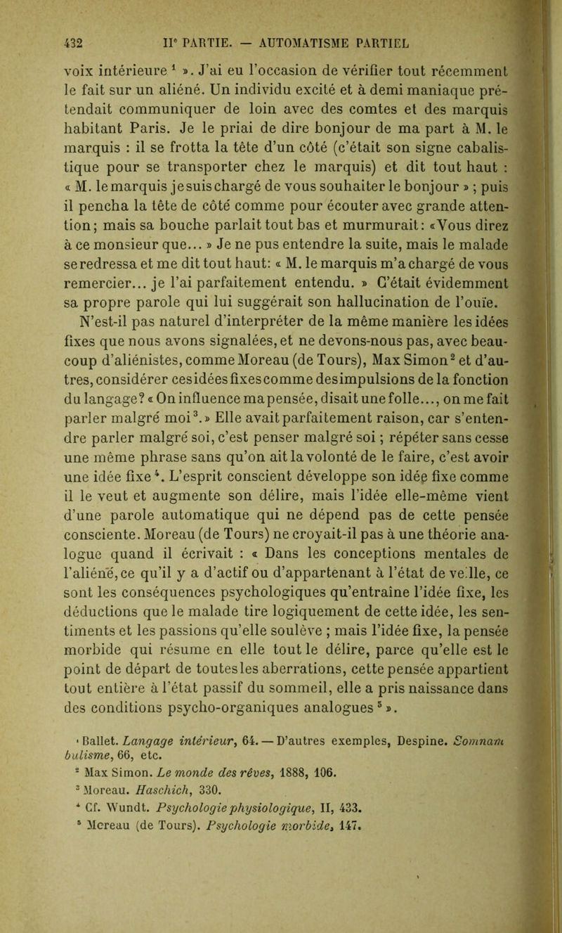 voix interieure 1 ». J’ai eu l’occasion de verifier tout recemment le fait sur un aliene. Un individu excite et a demi maniaque pre- tendait communiquer de loin avec des comtes et des marquis habitant Paris. Je le priai de dire bonjour de ma part a M. le marquis : il se frotta la tete d’un c6te (c’etait son signe cabalis- tique pour se transporter chez le marquis) et dit tout haut : « M. le marquis jesuis charge de vous souhaiter le bonjour » ; puis il pencha la tete de cote comme pour ecouter avec grande atten- tion; mais sa bouche parlait tout bas et murmurait: «Vous direz a ce monsieur que...» Je ne pus entendre la suite, mais le malade seredressa etme dit tout haut:« M. le marquis m’a charge de vous remercier... je l’ai parfaitement entendu. » G’etait evidemment sa propre parole qui lui suggerait son hallucination de l’ouie. N’est-il pas naturel d’interpreter de la meme maniere les idees fixes que nous avons signalees, et ne devons-nous pas, avec beau- coup d’alienistes, comme Moreau (de Tours), Max Simon2 et d’au- tres, considerer cesideesfixescomme desimpulsions de la fonction du langage? « On influence mapensee, disait une folle..., on me fait parler malgre moi3.» Eile avait parfaitement raison, car s’enten- dre parler malgre soi, c’est penser malgre soi; repeter sans cesse une meme phrase sans qu’on aitlavolonte de le faire, c’est avoir une idee fixe4. L’esprit conscient developpe son idep fixe comme il le veut et augmente son delire, mais l’idee elle-meme vient d’une parole automatique qui ne depend pas de cette pensee consciente. Moreau (de Tours) ne croyait-il pas a une theorie ana- logue quand il ecrivait : « Dans les conceptions mentales de f aliene,ce qu’il y a d’actif ou d’appartenant a l’etat de vellle, ce sont les consequences psychologiques qu’entraine l’idee fixe, les deductions que le malade tire logiquement de cette idee, les sen- timents et les passions qu’elle souleve ; mais l’idee fixe, la pensee morbide qui resume en elle tout le delire, parce qu’elle est le point de depart de toutesles aberrations, cette pensee appartient tout entiere a l’etat passif du sommeil, elle a pris naissance dans des conditions psycho-organiques analogues 5». • Ballet. Langage interieur, 64. — D’autres exemples, Despine. Somnam bulisme, 66, etc. 2 Max Simon. Le monde des rSves, 1888, 106. 3 Moreau. Haschich, 330. * Cf. Wundt. Psychologie physiologique, II, 433. 1 Mcreau (de Tours). Psychologie morbide, 147.